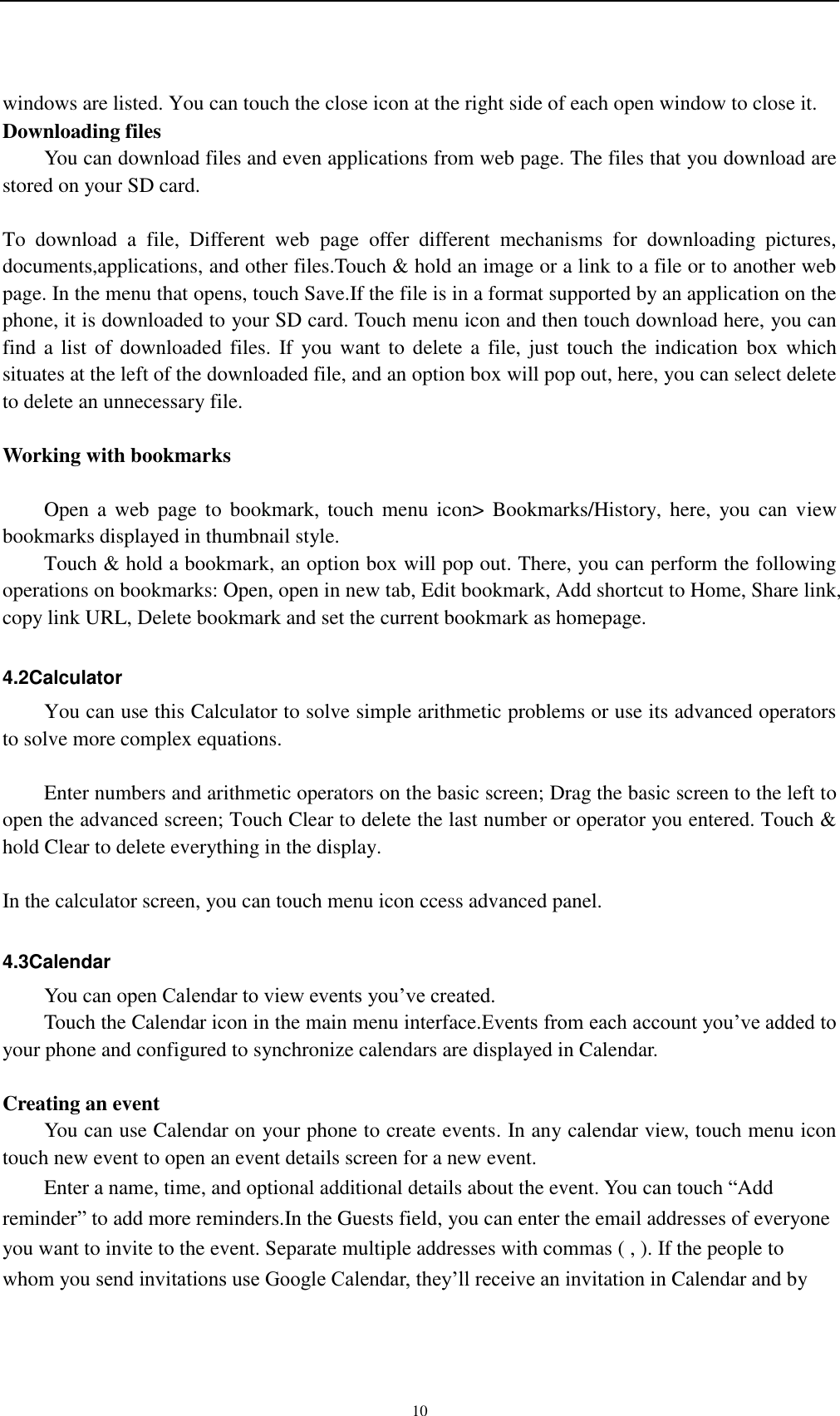    10 windows are listed. You can touch the close icon at the right side of each open window to close it. Downloading files You can download files and even applications from web page. The files that you download are stored on your SD card.  To  download  a  file,  Different  web  page  offer  different  mechanisms  for  downloading  pictures, documents,applications, and other files.Touch &amp; hold an image or a link to a file or to another web page. In the menu that opens, touch Save.If the file is in a format supported by an application on the phone, it is downloaded to your SD card. Touch menu icon and then touch download here, you can find a list of downloaded files.  If  you want to delete a  file, just touch  the indication  box which situates at the left of the downloaded file, and an option box will pop out, here, you can select delete to delete an unnecessary file.  Working with bookmarks      Open a  web  page  to  bookmark,  touch  menu icon&gt;  Bookmarks/History,  here,  you can  view bookmarks displayed in thumbnail style.   Touch &amp; hold a bookmark, an option box will pop out. There, you can perform the following operations on bookmarks: Open, open in new tab, Edit bookmark, Add shortcut to Home, Share link, copy link URL, Delete bookmark and set the current bookmark as homepage.  4.2Calculator You can use this Calculator to solve simple arithmetic problems or use its advanced operators to solve more complex equations.      Enter numbers and arithmetic operators on the basic screen; Drag the basic screen to the left to open the advanced screen; Touch Clear to delete the last number or operator you entered. Touch &amp; hold Clear to delete everything in the display.  In the calculator screen, you can touch menu icon ccess advanced panel.  4.3Calendar You can open Calendar to view events you’ve created. Touch the Calendar icon in the main menu interface.Events from each account you’ve added to your phone and configured to synchronize calendars are displayed in Calendar.  Creating an event You can use Calendar on your phone to create events. In any calendar view, touch menu icon touch new event to open an event details screen for a new event.   Enter a name, time, and optional additional details about the event. You can touch “Add reminder” to add more reminders.In the Guests field, you can enter the email addresses of everyone you want to invite to the event. Separate multiple addresses with commas ( , ). If the people to whom you send invitations use Google Calendar, they’ll receive an invitation in Calendar and by 