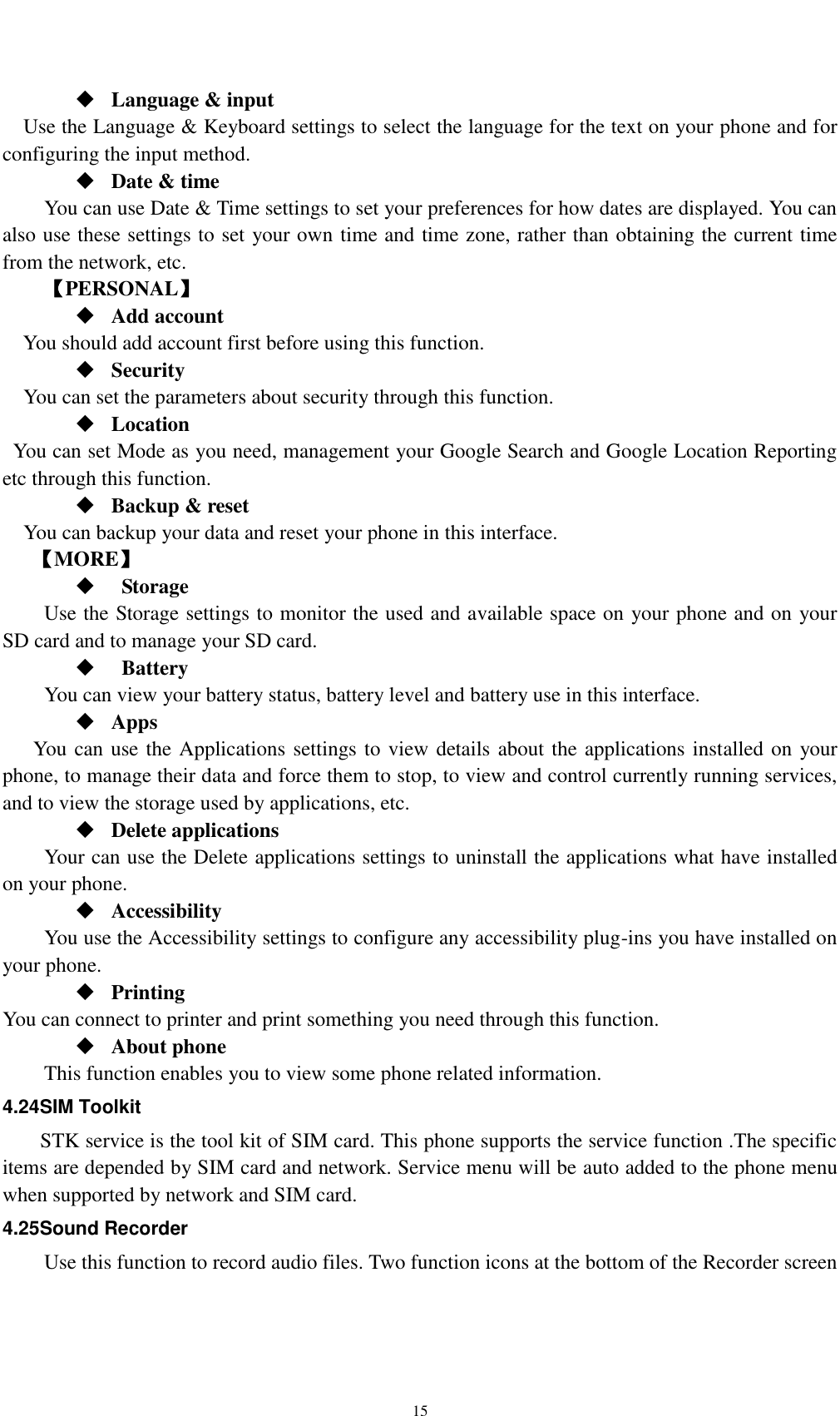    15  Language &amp; input Use the Language &amp; Keyboard settings to select the language for the text on your phone and for configuring the input method.  Date &amp; time     You can use Date &amp; Time settings to set your preferences for how dates are displayed. You can also use these settings to set your own time and time zone, rather than obtaining the current time from the network, etc. 【PERSONAL】  Add account You should add account first before using this function.  Security You can set the parameters about security through this function.    Location   You can set Mode as you need, management your Google Search and Google Location Reporting   etc through this function.  Backup &amp; reset You can backup your data and reset your phone in this interface. 【MORE】    Storage Use the Storage settings to monitor the used and available space on your phone and on your SD card and to manage your SD card.    Battery   You can view your battery status, battery level and battery use in this interface.  Apps You can use the Applications settings to view details about the applications installed on your phone, to manage their data and force them to stop, to view and control currently running services, and to view the storage used by applications, etc.  Delete applications Your can use the Delete applications settings to uninstall the applications what have installed on your phone.  Accessibility You use the Accessibility settings to configure any accessibility plug-ins you have installed on your phone.  Printing You can connect to printer and print something you need through this function.  About phone   This function enables you to view some phone related information. 4.24SIM Toolkit STK service is the tool kit of SIM card. This phone supports the service function .The specific items are depended by SIM card and network. Service menu will be auto added to the phone menu when supported by network and SIM card. 4.25Sound Recorder Use this function to record audio files. Two function icons at the bottom of the Recorder screen 