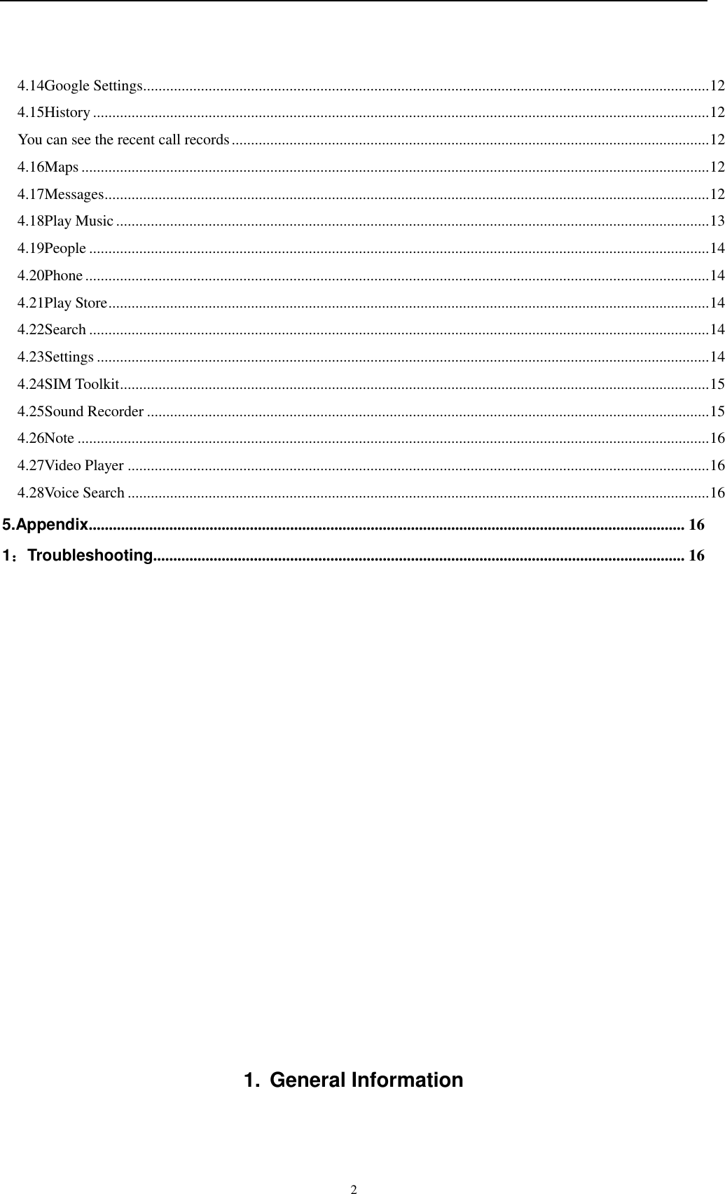    2 4.14Google Settings ................................................................................................................................................... 12 4.15History ................................................................................................................................................................ 12 You can see the recent call records ............................................................................................................................ 12 4.16Maps ................................................................................................................................................................... 12 4.17Messages ............................................................................................................................................................. 12 4.18Play Music .......................................................................................................................................................... 13 4.19People ................................................................................................................................................................. 14 4.20Phone .................................................................................................................................................................. 14 4.21Play Store ............................................................................................................................................................ 14 4.22Search ................................................................................................................................................................. 14 4.23Settings ............................................................................................................................................................... 14 4.24SIM Toolkit ......................................................................................................................................................... 15 4.25Sound Recorder .................................................................................................................................................. 15 4.26Note .................................................................................................................................................................... 16 4.27Video Player ....................................................................................................................................................... 16 4.28Voice Search ....................................................................................................................................................... 16 5.Appendix.................................................................................................................................................... 16 1：Troubleshooting .................................................................................................................................... 16              1.  General Information 