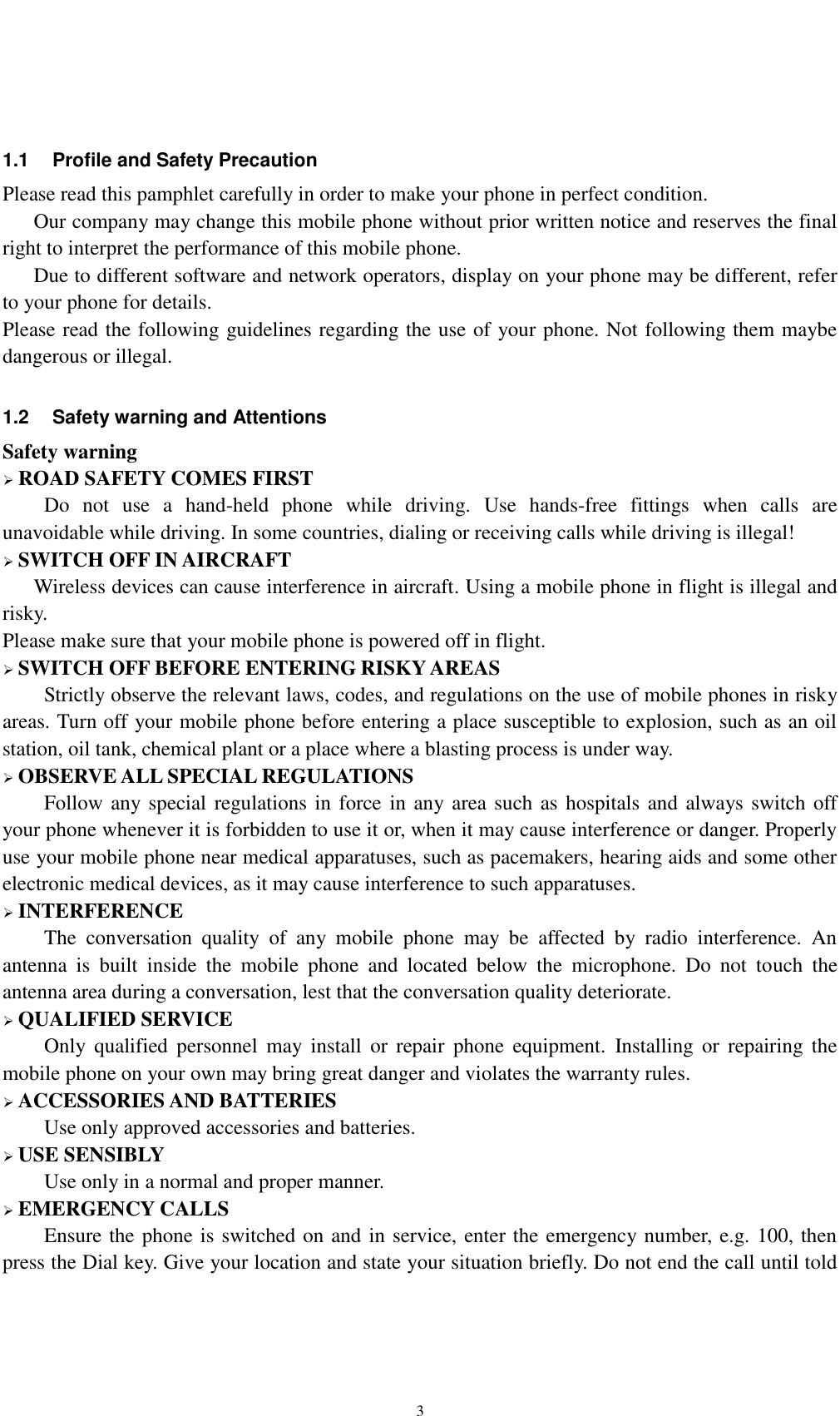    3  1.1  Profile and Safety Precaution Please read this pamphlet carefully in order to make your phone in perfect condition.    Our company may change this mobile phone without prior written notice and reserves the final right to interpret the performance of this mobile phone.    Due to different software and network operators, display on your phone may be different, refer to your phone for details. Please read the following guidelines regarding the use of your phone. Not following them maybe dangerous or illegal.  1.2  Safety warning and Attentions Safety warning  ROAD SAFETY COMES FIRST Do  not  use  a  hand-held  phone  while  driving.  Use  hands-free  fittings  when  calls  are unavoidable while driving. In some countries, dialing or receiving calls while driving is illegal!  SWITCH OFF IN AIRCRAFT Wireless devices can cause interference in aircraft. Using a mobile phone in flight is illegal and risky.     Please make sure that your mobile phone is powered off in flight.  SWITCH OFF BEFORE ENTERING RISKY AREAS Strictly observe the relevant laws, codes, and regulations on the use of mobile phones in risky areas. Turn off your mobile phone before entering a place susceptible to explosion, such as an oil station, oil tank, chemical plant or a place where a blasting process is under way.  OBSERVE ALL SPECIAL REGULATIONS Follow any special regulations in force in  any area such as hospitals and always switch off your phone whenever it is forbidden to use it or, when it may cause interference or danger. Properly use your mobile phone near medical apparatuses, such as pacemakers, hearing aids and some other electronic medical devices, as it may cause interference to such apparatuses.  INTERFERENCE The  conversation  quality  of  any  mobile  phone  may  be  affected  by  radio  interference.  An antenna  is  built  inside  the  mobile  phone  and  located  below  the  microphone.  Do  not  touch  the antenna area during a conversation, lest that the conversation quality deteriorate.  QUALIFIED SERVICE Only  qualified  personnel  may  install  or  repair  phone  equipment.  Installing  or  repairing  the mobile phone on your own may bring great danger and violates the warranty rules.  ACCESSORIES AND BATTERIES Use only approved accessories and batteries.  USE SENSIBLY Use only in a normal and proper manner.  EMERGENCY CALLS Ensure the phone is switched on and in service, enter the emergency number, e.g. 100, then press the Dial key. Give your location and state your situation briefly. Do not end the call until told 