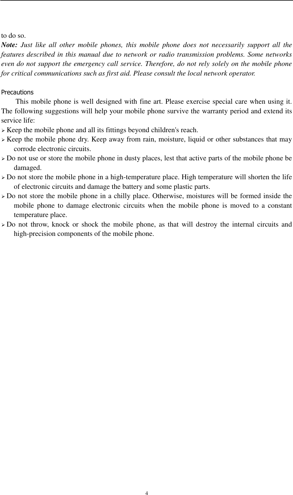    4 to do so. Note:  Just  like  all  other  mobile  phones,  this  mobile  phone  does  not  necessarily  support  all  the features described in this manual due to network or radio transmission problems. Some networks even do not support the emergency call service. Therefore, do not rely solely on the mobile phone for critical communications such as first aid. Please consult the local network operator.  Precautions This mobile phone is well designed with fine art. Please exercise special care when using it. The following suggestions will help your mobile phone survive the warranty period and extend its service life:  Keep the mobile phone and all its fittings beyond children&apos;s reach.  Keep the mobile phone dry. Keep away from rain, moisture, liquid or other substances that may corrode electronic circuits.  Do not use or store the mobile phone in dusty places, lest that active parts of the mobile phone be damaged.  Do not store the mobile phone in a high-temperature place. High temperature will shorten the life of electronic circuits and damage the battery and some plastic parts.  Do not store the mobile phone in a chilly place. Otherwise, moistures will be formed inside the mobile  phone  to  damage  electronic  circuits  when  the  mobile  phone  is  moved  to  a  constant temperature place.  Do  not  throw,  knock or  shock  the  mobile  phone,  as  that  will  destroy  the  internal  circuits  and high-precision components of the mobile phone.    