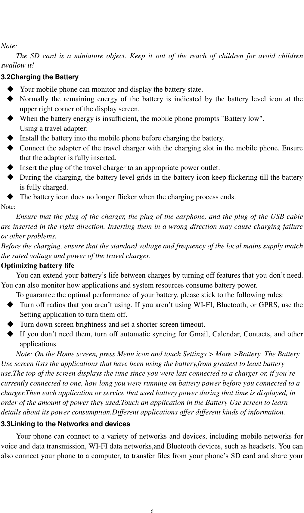    6  Note: The  SD  card  is  a  miniature  object.  Keep  it  out  of  the  reach  of  children  for  avoid  children swallow it! 3.2Charging the Battery  Your mobile phone can monitor and display the battery state.  Normally the  remaining  energy  of  the  battery  is  indicated by the  battery level  icon  at  the upper right corner of the display screen.  When the battery energy is insufficient, the mobile phone prompts &quot;Battery low&quot;.   Using a travel adapter:  Install the battery into the mobile phone before charging the battery.  Connect the adapter of the travel charger with the charging slot in the mobile phone. Ensure that the adapter is fully inserted.  Insert the plug of the travel charger to an appropriate power outlet.  During the charging, the battery level grids in the battery icon keep flickering till the battery is fully charged.  The battery icon does no longer flicker when the charging process ends. Note: Ensure that the plug of the charger, the plug of the earphone, and the plug of the USB cable are inserted in the right direction. Inserting them in a wrong direction may cause charging failure or other problems. Before the charging, ensure that the standard voltage and frequency of the local mains supply match the rated voltage and power of the travel charger. Optimizing battery life You can extend your battery’s life between charges by turning off features that you don’t need. You can also monitor how applications and system resources consume battery power.   To guarantee the optimal performance of your battery, please stick to the following rules:  Turn off radios that you aren’t using. If you aren’t using WI-FI, Bluetooth, or GPRS, use the Setting application to turn them off.  Turn down screen brightness and set a shorter screen timeout.  If you don’t need them, turn off automatic syncing for Gmail, Calendar, Contacts, and other applications. Note: On the Home screen, press Menu icon and touch Settings &gt; More &gt;Battery .The Battery Use screen lists the applications that have been using the battery,from greatest to least battery use.The top of the screen displays the time since you were last connected to a charger or, if you’re currently connected to one, how long you were running on battery power before you connected to a charger.Then each application or service that used battery power during that time is displayed, in order of the amount of power they used.Touch an application in the Battery Use screen to learn details about its power consumption.Different applications offer different kinds of information.   3.3Linking to the Networks and devices Your phone can connect to a variety of networks and devices, including mobile networks for voice and data transmission, WI-FI data networks,and Bluetooth devices, such as headsets. You can also connect your phone to a computer, to transfer files from your phone’s SD card and share your 