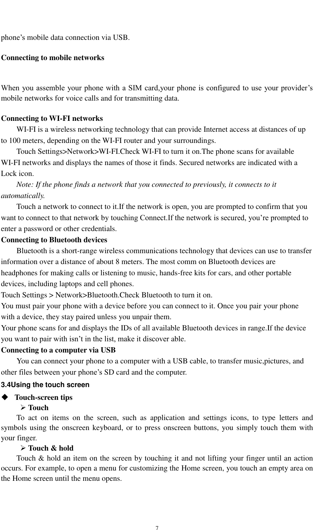    7 phone’s mobile data connection via USB.  Connecting to mobile networks  When you assemble your phone with a SIM card,your phone is configured to use your provider’s mobile networks for voice calls and for transmitting data.    Connecting to WI-FI networks WI-FI is a wireless networking technology that can provide Internet access at distances of up to 100 meters, depending on the WI-FI router and your surroundings. Touch Settings&gt;Network&gt;WI-FI.Check WI-FI to turn it on.The phone scans for available WI-FI networks and displays the names of those it finds. Secured networks are indicated with a Lock icon. Note: If the phone finds a network that you connected to previously, it connects to it automatically. Touch a network to connect to it.If the network is open, you are prompted to confirm that you want to connect to that network by touching Connect.If the network is secured, you’re prompted to enter a password or other credentials. Connecting to Bluetooth devices Bluetooth is a short-range wireless communications technology that devices can use to transfer information over a distance of about 8 meters. The most comm on Bluetooth devices are headphones for making calls or listening to music, hands-free kits for cars, and other portable devices, including laptops and cell phones. Touch Settings &gt; Network&gt;Bluetooth.Check Bluetooth to turn it on. You must pair your phone with a device before you can connect to it. Once you pair your phone with a device, they stay paired unless you unpair them. Your phone scans for and displays the IDs of all available Bluetooth devices in range.If the device you want to pair with isn’t in the list, make it discover able. Connecting to a computer via USB You can connect your phone to a computer with a USB cable, to transfer music,pictures, and other files between your phone’s SD card and the computer. 3.4Using the touch screen  Touch-screen tips    Touch To  act  on  items  on  the  screen,  such  as  application  and  settings  icons,  to  type  letters  and symbols using the onscreen keyboard, or to press onscreen buttons, you  simply touch them with your finger.  Touch &amp; hold   Touch &amp; hold an item on the screen by touching it and not lifting your finger until an action occurs. For example, to open a menu for customizing the Home screen, you touch an empty area on the Home screen until the menu opens. 