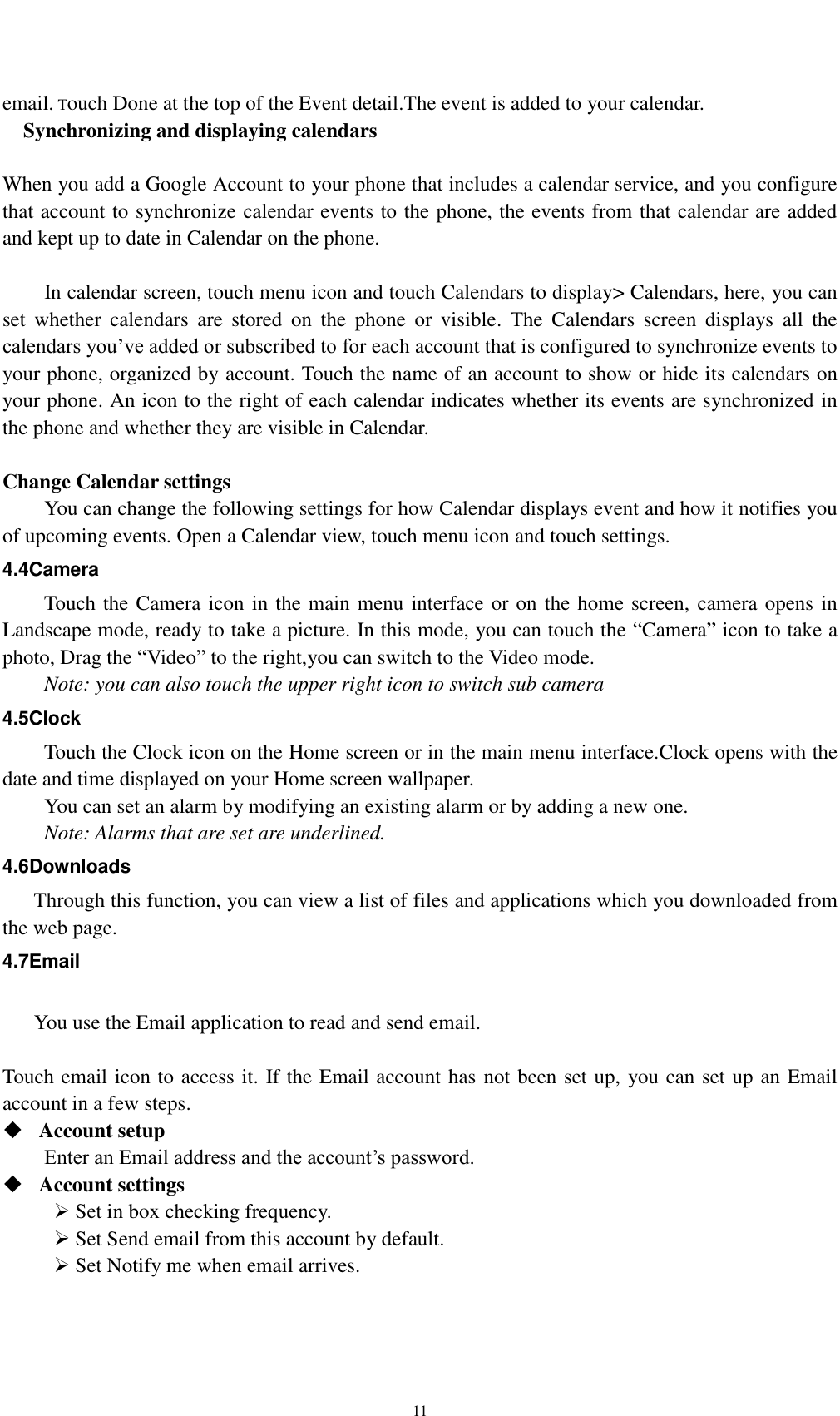    11   email. Touch Done at the top of the Event detail.The event is added to your calendar.   Synchronizing and displaying calendars  When you add a Google Account to your phone that includes a calendar service, and you configure that account to synchronize calendar events to the phone, the events from that calendar are added and kept up to date in Calendar on the phone.      In calendar screen, touch menu icon and touch Calendars to display&gt; Calendars, here, you can set  whether  calendars  are  stored  on  the  phone  or  visible.  The  Calendars  screen  displays  all  the calendars you’ve added or subscribed to for each account that is configured to synchronize events to your phone, organized by account. Touch the name of an account to show or hide its calendars on your phone. An icon to the right of each calendar indicates whether its events are synchronized in   the phone and whether they are visible in Calendar.  Change Calendar settings You can change the following settings for how Calendar displays event and how it notifies you of upcoming events. Open a Calendar view, touch menu icon and touch settings. 4.4Camera Touch the Camera icon in the main menu interface or on the home screen, camera opens in Landscape mode, ready to take a picture. In this mode, you can touch the “Camera” icon to take a photo, Drag the “Video” to the right,you can switch to the Video mode.   Note: you can also touch the upper right icon to switch sub camera 4.5Clock Touch the Clock icon on the Home screen or in the main menu interface.Clock opens with the date and time displayed on your Home screen wallpaper. You can set an alarm by modifying an existing alarm or by adding a new one. Note: Alarms that are set are underlined. 4.6Downloads Through this function, you can view a list of files and applications which you downloaded from the web page. 4.7Email  You use the Email application to read and send email.    Touch email icon to access it. If the Email account has not been set up, you can set up an Email account in a few steps.  Account setup   Enter an Email address and the account’s password.    Account settings    Set in box checking frequency.    Set Send email from this account by default.    Set Notify me when email arrives.   