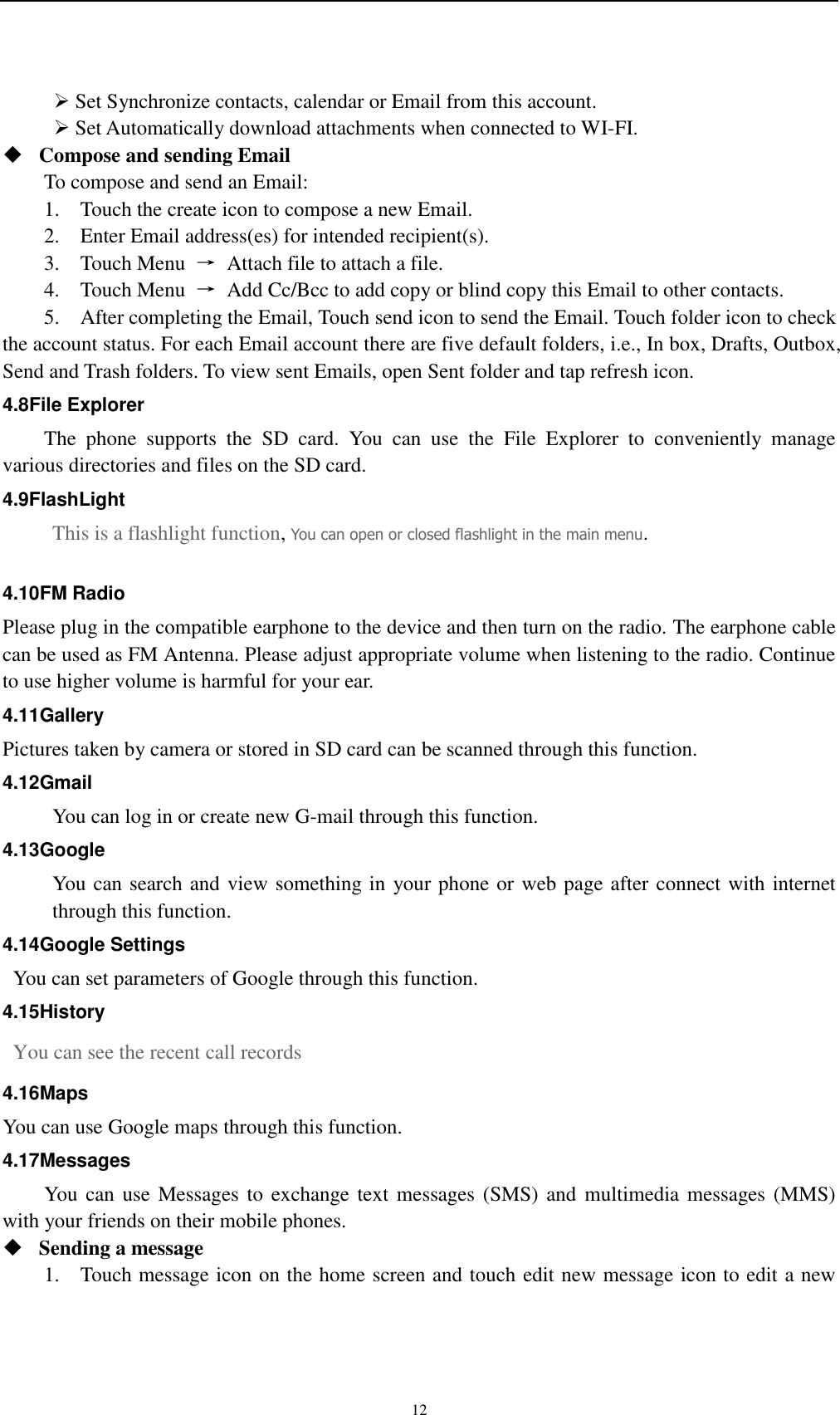    12  Set Synchronize contacts, calendar or Email from this account.    Set Automatically download attachments when connected to WI-FI.  Compose and sending Email   To compose and send an Email: 1.    Touch the create icon to compose a new Email.   2.    Enter Email address(es) for intended recipient(s).     3.    Touch Menu  →  Attach file to attach a file.     4.    Touch Menu  →  Add Cc/Bcc to add copy or blind copy this Email to other contacts.     5.    After completing the Email, Touch send icon to send the Email. Touch folder icon to check the account status. For each Email account there are five default folders, i.e., In box, Drafts, Outbox, Send and Trash folders. To view sent Emails, open Sent folder and tap refresh icon.   4.8File Explorer   The  phone  supports  the  SD  card.  You  can  use  the  File  Explorer  to  conveniently  manage various directories and files on the SD card. 4.9FlashLight This is a flashlight function, You can open or closed flashlight in the main menu.  4.10FM Radio Please plug in the compatible earphone to the device and then turn on the radio. The earphone cable can be used as FM Antenna. Please adjust appropriate volume when listening to the radio. Continue to use higher volume is harmful for your ear.   4.11Gallery Pictures taken by camera or stored in SD card can be scanned through this function. 4.12Gmail You can log in or create new G-mail through this function. 4.13Google You can search and view something in your phone or web page after connect with internet through this function. 4.14Google Settings   You can set parameters of Google through this function. 4.15History   You can see the recent call records   4.16Maps You can use Google maps through this function. 4.17Messages You can use  Messages  to  exchange text  messages (SMS)  and  multimedia messages (MMS) with your friends on their mobile phones.  Sending a message   1.    Touch message icon on the home screen and touch edit new message icon to edit a new 