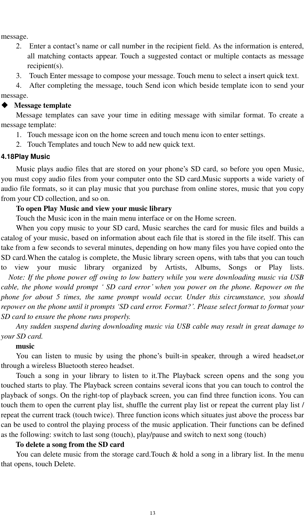    13 message.     2.    Enter a contact’s name or call number in the recipient field. As the information is entered, all matching contacts appear. Touch a suggested contact or multiple contacts as message recipient(s).     3.    Touch Enter message to compose your message. Touch menu to select a insert quick text. 4.    After completing the message, touch Send icon which beside template icon to send your message.    Message template   Message templates  can  save  your time  in  editing  message  with  similar  format.  To  create  a message template:   1. Touch message icon on the home screen and touch menu icon to enter settings.   2. Touch Templates and touch New to add new quick text. 4.18Play Music Music plays audio files  that are stored on  your phone’s  SD card, so before you open Music, you must copy audio files from your computer onto the SD card.Music supports a wide variety of audio file formats, so it can play music that you purchase from online stores, music that you copy from your CD collection, and so on. To open Play Music and view your music library Touch the Music icon in the main menu interface or on the Home screen. When you copy music to your SD card, Music searches the card for music files and builds a catalog of your music, based on information about each file that is stored in the file itself. This can take from a few seconds to several minutes, depending on how many files you have copied onto the SD card.When the catalog is complete, the Music library screen opens, with tabs that you can touch to  view  your  music  library  organized  by  Artists,  Albums,  Songs  or  Play  lists.   Note: If the phone power off owing to low battery while you were downloading music via USB cable, the phone would prompt ‘ SD card error’ when you power on the phone. Repower on the phone  for  about  5  times,  the  same  prompt  would  occur.  Under  this  circumstance,  you  should repower on the phone until it prompts ‘SD card error. Format?’. Please select format to format your SD card to ensure the phone runs properly. Any sudden suspend during downloading music via USB cable may result in great damage to your SD card.         music You  can  listen  to  music  by  using  the  phone’s  built-in  speaker,  through  a  wired  headset,or through a wireless Bluetooth stereo headset. Touch  a  song  in  your  library  to  listen  to  it.The  Playback  screen  opens  and  the  song  you touched starts to play. The Playback screen contains several icons that you can touch to control the playback of songs. On the right-top of playback screen, you can find three function icons. You can touch them to open the current play list, shuffle the current play list or repeat the current play list / repeat the current track (touch twice). Three function icons which situates just above the process bar can be used to control the playing process of the music application. Their functions can be defined as the following: switch to last song (touch), play/pause and switch to next song (touch) To delete a song from the SD card You can delete music from the storage card.Touch &amp; hold a song in a library list. In the menu that opens, touch Delete. 