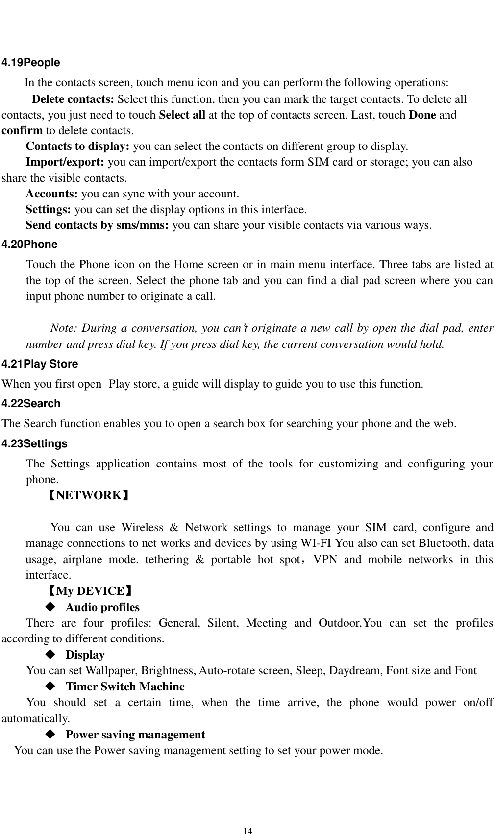    14 4.19People In the contacts screen, touch menu icon and you can perform the following operations:   Delete contacts: Select this function, then you can mark the target contacts. To delete all contacts, you just need to touch Select all at the top of contacts screen. Last, touch Done and confirm to delete contacts.   Contacts to display: you can select the contacts on different group to display. Import/export: you can import/export the contacts form SIM card or storage; you can also share the visible contacts. Accounts: you can sync with your account. Settings: you can set the display options in this interface. Send contacts by sms/mms: you can share your visible contacts via various ways. 4.20Phone Touch the Phone icon on the Home screen or in main menu interface. Three tabs are listed at the top of the screen. Select the phone tab and you can find a dial pad screen where you can input phone number to originate a call.      Note: During a conversation, you can’t originate a new call by open the dial pad, enter number and press dial key. If you press dial key, the current conversation would hold.   4.21Play Store When you first open  Play store, a guide will display to guide you to use this function. 4.22Search The Search function enables you to open a search box for searching your phone and the web.   4.23Settings The  Settings  application  contains  most  of  the  tools  for  customizing  and  configuring  your phone. 【NETWORK】      You  can  use  Wireless  &amp;  Network  settings  to  manage  your  SIM  card,  configure  and manage connections to net works and devices by using WI-FI You also can set Bluetooth, data usage,  airplane  mode,  tethering  &amp;  portable  hot  spot，VPN  and  mobile  networks  in  this interface.     【My DEVICE】  Audio profiles There  are  four  profiles:  General,  Silent,  Meeting  and  Outdoor,You  can  set  the  profiles according to different conditions.    Display You can set Wallpaper, Brightness, Auto-rotate screen, Sleep, Daydream, Font size and Font    Timer Switch Machine You  should  set  a  certain  time,  when  the  time  arrive,  the  phone  would  power  on/off automatically.  Power saving management You can use the Power saving management setting to set your power mode. 