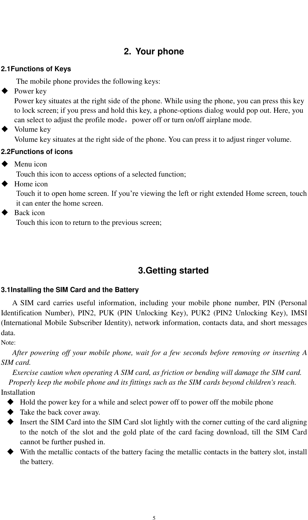    5  2.  Your phone 2.1Functions of Keys The mobile phone provides the following keys:  Power key Power key situates at the right side of the phone. While using the phone, you can press this key to lock screen; if you press and hold this key, a phone-options dialog would pop out. Here, you can select to adjust the profile mode，power off or turn on/off airplane mode.  Volume key Volume key situates at the right side of the phone. You can press it to adjust ringer volume. 2.2Functions of icons  Menu icon Touch this icon to access options of a selected function;  Home icon Touch it to open home screen. If you’re viewing the left or right extended Home screen, touch it can enter the home screen.  Back icon Touch this icon to return to the previous screen;    3.Getting started 3.1Installing the SIM Card and the Battery A  SIM  card carries  useful  information,  including  your  mobile  phone  number,  PIN  (Personal Identification  Number),  PIN2,  PUK  (PIN  Unlocking  Key),  PUK2  (PIN2  Unlocking Key),  IMSI (International Mobile Subscriber Identity), network information, contacts data, and short messages data. Note: After powering off your mobile phone, wait for a few seconds before removing or inserting A SIM card. Exercise caution when operating A SIM card, as friction or bending will damage the SIM card. Properly keep the mobile phone and its fittings such as the SIM cards beyond children&apos;s reach. Installation  Hold the power key for a while and select power off to power off the mobile phone  Take the back cover away.  Insert the SIM Card into the SIM Card slot lightly with the corner cutting of the card aligning to the  notch of  the slot and  the  gold plate of the card facing download, till the  SIM Card cannot be further pushed in.  With the metallic contacts of the battery facing the metallic contacts in the battery slot, install the battery. 