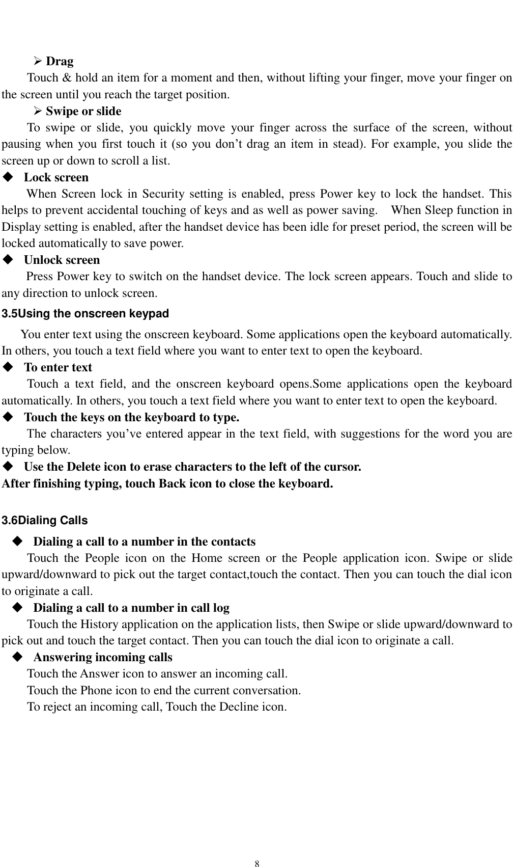    8  Drag   Touch &amp; hold an item for a moment and then, without lifting your finger, move your finger on the screen until you reach the target position.    Swipe or slide   To  swipe  or  slide,  you  quickly  move  your  finger  across  the  surface  of  the  screen,  without pausing when  you first  touch  it  (so  you don’t drag  an  item in stead). For example, you slide the screen up or down to scroll a list.  Lock screen   When Screen lock in Security setting is enabled, press Power key to lock the handset. This helps to prevent accidental touching of keys and as well as power saving.    When Sleep function in Display setting is enabled, after the handset device has been idle for preset period, the screen will be locked automatically to save power.    Unlock screen   Press Power key to switch on the handset device. The lock screen appears. Touch and slide to any direction to unlock screen. 3.5Using the onscreen keypad You enter text using the onscreen keyboard. Some applications open the keyboard automatically. In others, you touch a text field where you want to enter text to open the keyboard.  To enter text Touch  a  text  field,  and  the  onscreen  keyboard  opens.Some  applications  open  the  keyboard automatically. In others, you touch a text field where you want to enter text to open the keyboard.  Touch the keys on the keyboard to type. The characters you’ve entered appear in the text field, with suggestions for the word you are typing below.    Use the Delete icon to erase characters to the left of the cursor. After finishing typing, touch Back icon to close the keyboard.  3.6Dialing Calls  Dialing a call to a number in the contacts Touch  the  People  icon  on  the  Home  screen  or  the  People  application  icon.  Swipe  or  slide upward/downward to pick out the target contact,touch the contact. Then you can touch the dial icon to originate a call.  Dialing a call to a number in call log Touch the History application on the application lists, then Swipe or slide upward/downward to pick out and touch the target contact. Then you can touch the dial icon to originate a call.  Answering incoming calls Touch the Answer icon to answer an incoming call. Touch the Phone icon to end the current conversation. To reject an incoming call, Touch the Decline icon. 
