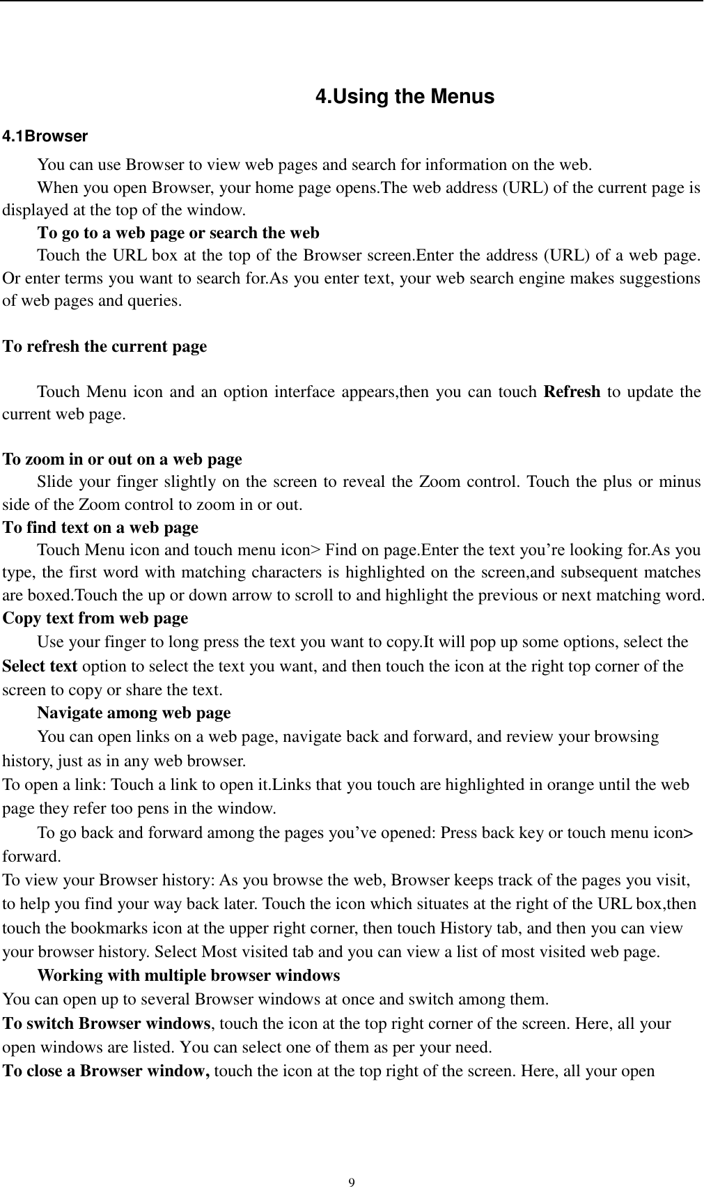    9 4.Using the Menus 4.1Browser You can use Browser to view web pages and search for information on the web. When you open Browser, your home page opens.The web address (URL) of the current page is displayed at the top of the window. To go to a web page or search the web Touch the URL box at the top of the Browser screen.Enter the address (URL) of a web page. Or enter terms you want to search for.As you enter text, your web search engine makes suggestions of web pages and queries.  To refresh the current page      Touch Menu icon and an option interface appears,then you can touch Refresh to update the current web page.  To zoom in or out on a web page Slide your finger slightly on the screen to reveal the Zoom control. Touch the plus or minus side of the Zoom control to zoom in or out. To find text on a web page Touch Menu icon and touch menu icon&gt; Find on page.Enter the text you’re looking for.As you type, the first word with matching characters is highlighted on the screen,and subsequent matches are boxed.Touch the up or down arrow to scroll to and highlight the previous or next matching word. Copy text from web page Use your finger to long press the text you want to copy.It will pop up some options, select the Select text option to select the text you want, and then touch the icon at the right top corner of the screen to copy or share the text. Navigate among web page You can open links on a web page, navigate back and forward, and review your browsing history, just as in any web browser. To open a link: Touch a link to open it.Links that you touch are highlighted in orange until the web page they refer too pens in the window. To go back and forward among the pages you’ve opened: Press back key or touch menu icon&gt; forward.   To view your Browser history: As you browse the web, Browser keeps track of the pages you visit, to help you find your way back later. Touch the icon which situates at the right of the URL box,then touch the bookmarks icon at the upper right corner, then touch History tab, and then you can view your browser history. Select Most visited tab and you can view a list of most visited web page.   Working with multiple browser windows You can open up to several Browser windows at once and switch among them. To switch Browser windows, touch the icon at the top right corner of the screen. Here, all your open windows are listed. You can select one of them as per your need. To close a Browser window, touch the icon at the top right of the screen. Here, all your open 