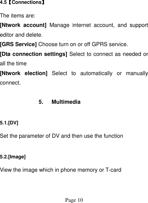  Page 10   4.5【Connections】 The items are: [Ntwork  account]  Manage  internet  account,  and  support editor and delete. [GRS Service] Choose turn on or off GPRS service. [Dta connection settings] Select to connect as needed or all the time [Ntwork  election]  Select  to  automatically  or  manually connect.  5.  Multimedia 5.1.[DV] Set the parameter of DV and then use the function   5.2.[Image] View the image which in phone memory or T-card 