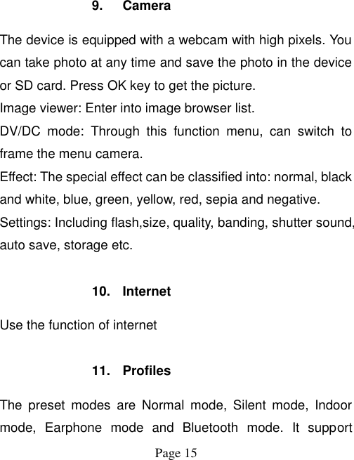  Page 15    9.  Camera The device is equipped with a webcam with high pixels. You can take photo at any time and save the photo in the device or SD card. Press OK key to get the picture. Image viewer: Enter into image browser list. DV/DC  mode:  Through  this  function  menu,  can  switch  to frame the menu camera. Effect: The special effect can be classified into: normal, black and white, blue, green, yellow, red, sepia and negative. Settings: Including flash,size, quality, banding, shutter sound, auto save, storage etc.  10.  Internet Use the function of internet  11.  Profiles The  preset  modes  are  Normal  mode,  Silent  mode,  Indoor mode,  Earphone  mode  and  Bluetooth  mode.  It  support 