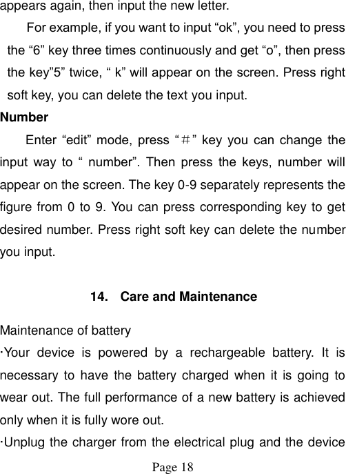  Page 18   appears again, then input the new letter. For example, if you want to input “ok”, you need to press the “6” key three times continuously and get “o”, then press the key”5” twice, “ k” will appear on the screen. Press right soft key, you can delete the text you input. Number Enter  “edit”  mode,  press  “＃”  key  you  can  change  the input  way  to  “  number”.  Then  press  the  keys,  number  will appear on the screen. The key 0-9 separately represents the figure from 0 to 9. You can press corresponding key to get desired number. Press right soft key can delete the number you input.  14.  Care and Maintenance Maintenance of battery ·Your  device  is  powered  by  a  rechargeable  battery.  It  is necessary to  have the  battery charged when  it is  going to wear out. The full performance of a new battery is achieved only when it is fully wore out. ·Unplug the charger from the electrical plug and the device 