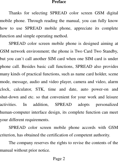  Page 2   Preface Thanks  for  selecting  SPREAD  color  screen  GSM  digital mobile phone. Through reading the manual, you can fully know how  to  use  SPREAD  mobile  phone,  appreciate  its  complete function and simple operating method.   SPREAD  color  screen  mobile  phone  is  designed  aiming  at GSM network environment; the phone is Two Card Two Standby, but you can`t call another SIM card when one SIM card is under phone  call.  Besides basic  call  functions,  SPREAD also  provides many kinds of practical functions, such as name card holder, scene mode, message, audio and video player, camera and video, alarm clock,  calculator,  STK,  time  and  date,  auto  power-on  and shut-down and etc. so that convenient for your work and leisure activities.  In  addition,  SPREAD  adopts  personalized human-computer interface design, its complete function can meet your different requirements.           SPREAD  color  screen  mobile  phone  accords  with  GSM criterion, has obtained the certification of competent authority.   The company reserves the rights to revise the contents of the manual without prior notice.   