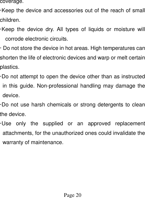  Page 20   coverage.   ·Keep the device and accessories out of the reach of small children. ·Keep  the  device  dry.  All  types  of  liquids  or  moisture  will corrode electronic circuits. · Do not store the device in hot areas. High temperatures can shorten the life of electronic devices and warp or melt certain plastics. ·Do not attempt to open the device other than as instructed in  this guide. Non-professional handling may damage the device. ·Do not use harsh chemicals or strong detergents to clean the device. ·Use  only  the  supplied  or  an  approved  replacement attachments, for the unauthorized ones could invalidate the warranty of maintenance.     