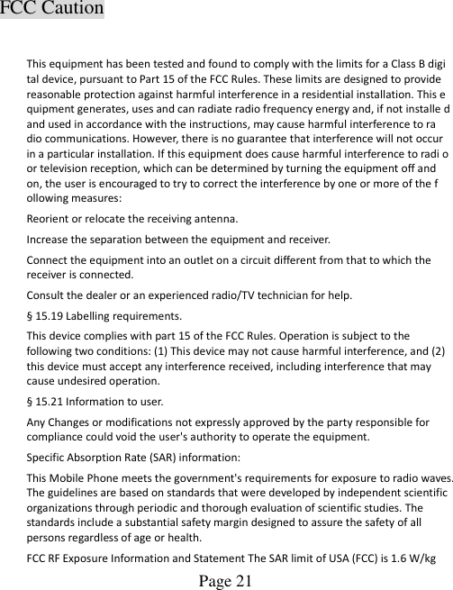  Page 21    FCC Caution  This equipment has been tested and found to comply with the limits for a Class B digi tal device, pursuant to Part 15 of the FCC Rules. These limits are designed to provide reasonable protection against harmful interference in a residential installation. This e quipment generates, uses and can radiate radio frequency energy and, if not installe d and used in accordance with the instructions, may cause harmful interference to ra dio communications. However, there is no guarantee that interference will not occur in a particular installation. If this equipment does cause harmful interference to radi o or television reception, which can be determined by turning the equipment off and on, the user is encouraged to try to correct the interference by one or more of the f ollowing measures: Reorient or relocate the receiving antenna. Increase the separation between the equipment and receiver. Connect the equipment into an outlet on a circuit different from that to which the receiver is connected. Consult the dealer or an experienced radio/TV technician for help. § 15.19 Labelling requirements. This device complies with part 15 of the FCC Rules. Operation is subject to the following two conditions: (1) This device may not cause harmful interference, and (2) this device must accept any interference received, including interference that may cause undesired operation. § 15.21 Information to user. Any Changes or modifications not expressly approved by the party responsible for compliance could void the user&apos;s authority to operate the equipment. Specific Absorption Rate (SAR) information: This Mobile Phone meets the government&apos;s requirements for exposure to radio waves. The guidelines are based on standards that were developed by independent scientific organizations through periodic and thorough evaluation of scientific studies. The standards include a substantial safety margin designed to assure the safety of all persons regardless of age or health. FCC RF Exposure Information and Statement The SAR limit of USA (FCC) is 1.6 W/kg   