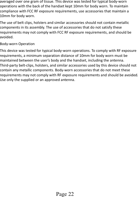  Page 22    averaged over one gram of tissue. This device was tested for typical body-worn operations with the back of the handset kept 10mm for body worn. To maintain compliance with FCC RF exposure requirements, use accessories that maintain a 10mm for body worn. The use of belt clips, holsters and similar accessories should not contain metallic components in its assembly. The use of accessories that do not satisfy these requirements may not comply with FCC RF exposure requirements, and should be avoided. Body-worn Operation This device was tested for typical body-worn operations. To comply with RF exposure requirements, a minimum separation distance of 10mm for body worn must be maintained between the user’s body and the handset, including the antenna. Third-party belt-clips, holsters, and similar accessories used by this device should not contain any metallic components. Body-worn accessories that do not meet these requirements may not comply with RF exposure requirements and should be avoided. Use only the supplied or an approved antenna.   