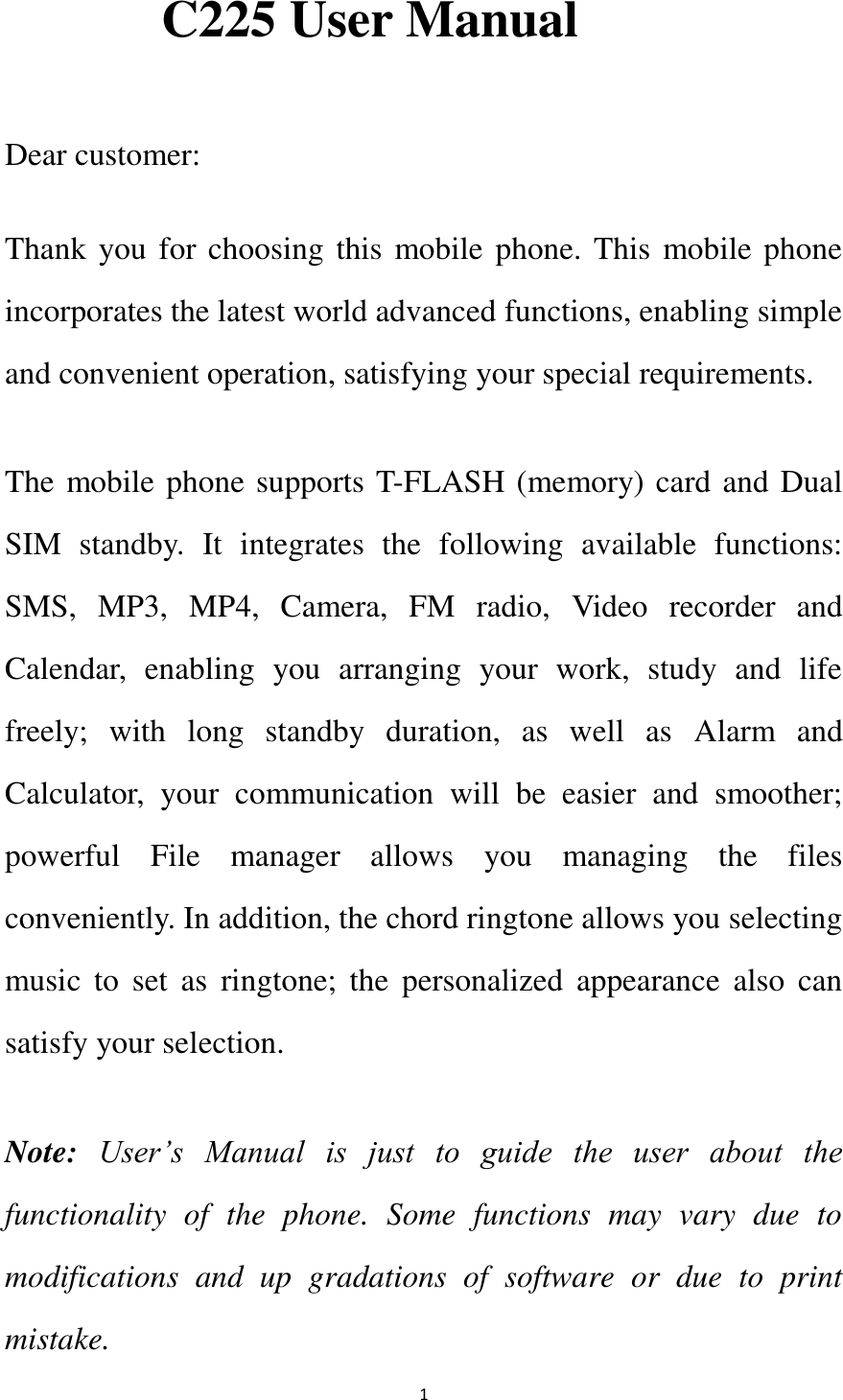   1 C225 User Manual  Dear customer: Thank you for choosing this mobile phone. This mobile phone incorporates the latest world advanced functions, enabling simple and convenient operation, satisfying your special requirements.   The mobile phone supports T-FLASH (memory) card and Dual SIM  standby.  It  integrates  the  following  available  functions: SMS,  MP3,  MP4,  Camera,  FM  radio,  Video  recorder  and Calendar,  enabling  you  arranging  your  work,  study  and  life freely;  with  long  standby  duration,  as  well  as  Alarm  and Calculator,  your  communication  will  be  easier  and  smoother; powerful  File  manager  allows  you  managing  the  files conveniently. In addition, the chord ringtone allows you selecting music  to  set  as  ringtone;  the  personalized  appearance  also  can satisfy your selection. Note: User’s  Manual  is  just  to  guide  the  user  about  the functionality  of  the  phone.  Some  functions  may  vary  due  to modifications  and  up  gradations  of  software  or  due  to  print mistake.   