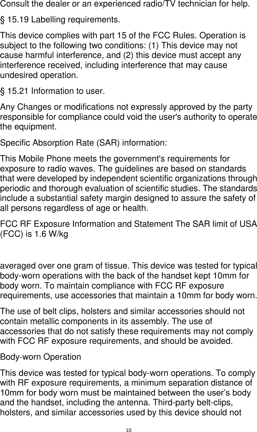   10 Consult the dealer or an experienced radio/TV technician for help. § 15.19 Labelling requirements. This device complies with part 15 of the FCC Rules. Operation is subject to the following two conditions: (1) This device may not cause harmful interference, and (2) this device must accept any interference received, including interference that may cause undesired operation. § 15.21 Information to user. Any Changes or modifications not expressly approved by the party responsible for compliance could void the user&apos;s authority to operate the equipment. Specific Absorption Rate (SAR) information: This Mobile Phone meets the government&apos;s requirements for exposure to radio waves. The guidelines are based on standards that were developed by independent scientific organizations through periodic and thorough evaluation of scientific studies. The standards include a substantial safety margin designed to assure the safety of all persons regardless of age or health. FCC RF Exposure Information and Statement The SAR limit of USA (FCC) is 1.6 W/kg    averaged over one gram of tissue. This device was tested for typical body-worn operations with the back of the handset kept 10mm for body worn. To maintain compliance with FCC RF exposure requirements, use accessories that maintain a 10mm for body worn. The use of belt clips, holsters and similar accessories should not contain metallic components in its assembly. The use of accessories that do not satisfy these requirements may not comply with FCC RF exposure requirements, and should be avoided. Body-worn Operation This device was tested for typical body-worn operations. To comply with RF exposure requirements, a minimum separation distance of 10mm for body worn must be maintained between the user’s body and the handset, including the antenna. Third-party belt-clips, holsters, and similar accessories used by this device should not 