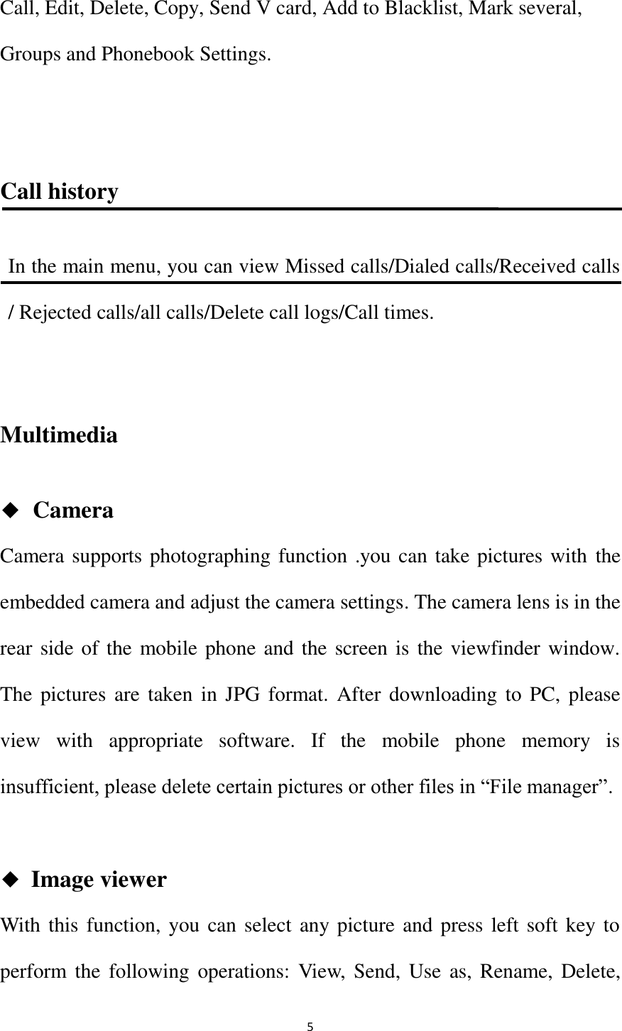   5 Call, Edit, Delete, Copy, Send V card, Add to Blacklist, Mark several, Groups and Phonebook Settings.  Call history In the main menu, you can view Missed calls/Dialed calls/Received calls / Rejected calls/all calls/Delete call logs/Call times.    Multimedia ◆  Camera Camera supports photographing function .you can take pictures with the embedded camera and adjust the camera settings. The camera lens is in the rear side of the mobile phone and the screen is the viewfinder window. The pictures  are taken in JPG format. After  downloading to PC,  please view  with  appropriate  software.  If  the  mobile  phone  memory  is insufficient, please delete certain pictures or other files in “File manager”.  ◆ Image viewer With this function, you can select any picture and press left soft key to perform  the following  operations: View,  Send, Use as,  Rename, Delete, 