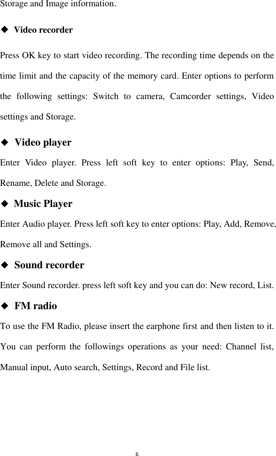   6 Storage and Image information. ◆ Video recorder Press OK key to start video recording. The recording time depends on the time limit and the capacity of the memory card. Enter options to perform the  following  settings:  Switch  to  camera,  Camcorder  settings,  Video settings and Storage. ◆  Video player Enter  Video  player.  Press  left  soft  key  to  enter  options:  Play,  Send, Rename, Delete and Storage. ◆ Music Player Enter Audio player. Press left soft key to enter options: Play, Add, Remove, Remove all and Settings. ◆  Sound recorder Enter Sound recorder. press left soft key and you can do: New record, List. ◆  FM radio To use the FM Radio, please insert the earphone first and then listen to it. You  can  perform  the  followings  operations  as  your  need:  Channel  list, Manual input, Auto search, Settings, Record and File list. 