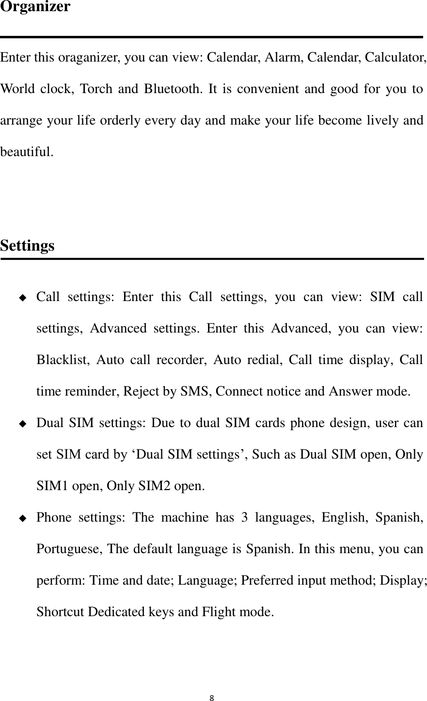   8 Organizer Enter this oraganizer, you can view: Calendar, Alarm, Calendar, Calculator, World clock, Torch and Bluetooth. It is convenient and good for you to arrange your life orderly every day and make your life become lively and beautiful.    Settings  Call  settings:  Enter  this  Call  settings,  you  can  view:  SIM  call                             settings,  Advanced  settings.  Enter  this  Advanced,  you  can  view:   Blacklist,  Auto  call  recorder,  Auto  redial,  Call  time  display,  Call time reminder, Reject by SMS, Connect notice and Answer mode.  Dual SIM settings: Due to dual SIM cards phone design, user can set SIM card by ‘Dual SIM settings’, Such as Dual SIM open, Only SIM1 open, Only SIM2 open.  Phone  settings:  The  machine  has  3  languages,  English,  Spanish, Portuguese, The default language is Spanish. In this menu, you can perform: Time and date; Language; Preferred input method; Display; Shortcut Dedicated keys and Flight mode.  