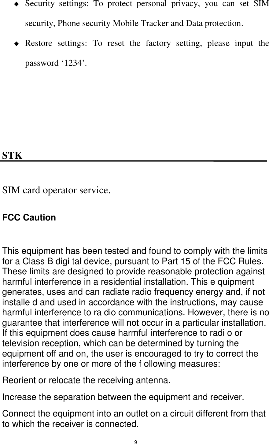   9  Security  settings:  To  protect  personal  privacy,  you  can  set  SIM security, Phone security Mobile Tracker and Data protection.  Restore  settings:  To  reset  the  factory  setting,  please  input  the password ‘1234’.    STK SIM card operator service. FCC Caution  This equipment has been tested and found to comply with the limits for a Class B digi tal device, pursuant to Part 15 of the FCC Rules. These limits are designed to provide reasonable protection against harmful interference in a residential installation. This e quipment generates, uses and can radiate radio frequency energy and, if not installe d and used in accordance with the instructions, may cause harmful interference to ra dio communications. However, there is no guarantee that interference will not occur in a particular installation. If this equipment does cause harmful interference to radi o or television reception, which can be determined by turning the equipment off and on, the user is encouraged to try to correct the interference by one or more of the f ollowing measures: Reorient or relocate the receiving antenna. Increase the separation between the equipment and receiver. Connect the equipment into an outlet on a circuit different from that to which the receiver is connected. 