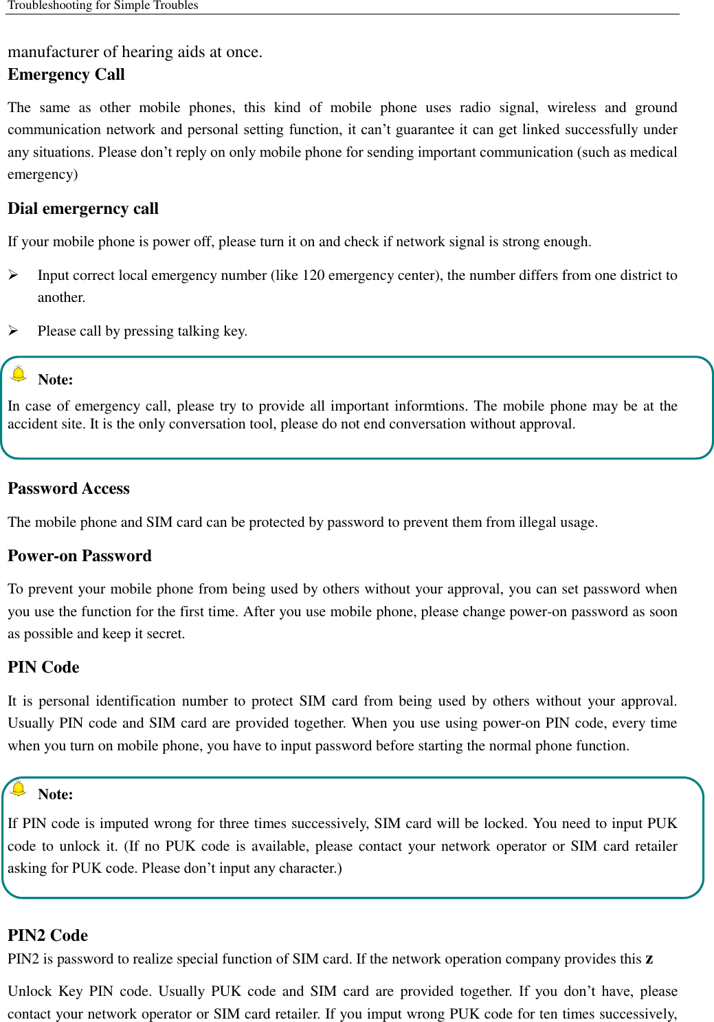 Troubleshooting for Simple Troubles    manufacturer of hearing aids at once.   Emergency Call   The  same  as  other  mobile  phones,  this  kind  of  mobile  phone  uses  radio  signal,  wireless  and  ground communication network and personal setting function, it can’t guarantee it can get linked successfully under any situations. Please don’t reply on only mobile phone for sending important communication (such as medical emergency) Dial emergerncy call If your mobile phone is power off, please turn it on and check if network signal is strong enough.    Input correct local emergency number (like 120 emergency center), the number differs from one district to another.    Please call by pressing talking key.     Note: In case of emergency call, please try to provide all important informtions. The mobile phone may be at the accident site. It is the only conversation tool, please do not end conversation without approval.  Password Access The mobile phone and SIM card can be protected by password to prevent them from illegal usage. Power-on Password To prevent your mobile phone from being used by others without your approval, you can set password when you use the function for the first time. After you use mobile phone, please change power-on password as soon as possible and keep it secret. PIN Code   It is  personal identification  number to  protect SIM card  from  being used  by  others without  your  approval. Usually PIN code and SIM card are provided together. When you use using power-on PIN code, every time when you turn on mobile phone, you have to input password before starting the normal phone function.     Note: If PIN code is imputed wrong for three times successively, SIM card will be locked. You need to input PUK code to unlock it. (If no PUK  code is available, please contact your  network  operator  or SIM card retailer asking for PUK code. Please don’t input any character.)  PIN2 Code PIN2 is password to realize special function of SIM card. If the network operation company provides this z Unlock  Key  PIN  code. Usually  PUK  code and SIM  card  are  provided  together.  If  you  don’t  have,  please contact your network operator or SIM card retailer. If you imput wrong PUK code for ten times successively, 