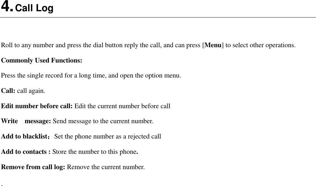  4. Call Log  Roll to any number and press the dial button reply the call, and can press [Menu] to select other operations. Commonly Used Functions: Press the single record for a long time, and open the option menu.   Call: call again. Edit number before call: Edit the current number before call Write    message: Send message to the current number. Add to blacklist：Set the phone number as a rejected call Add to contacts : Store the number to this phone. Remove from call log: Remove the current number. . 