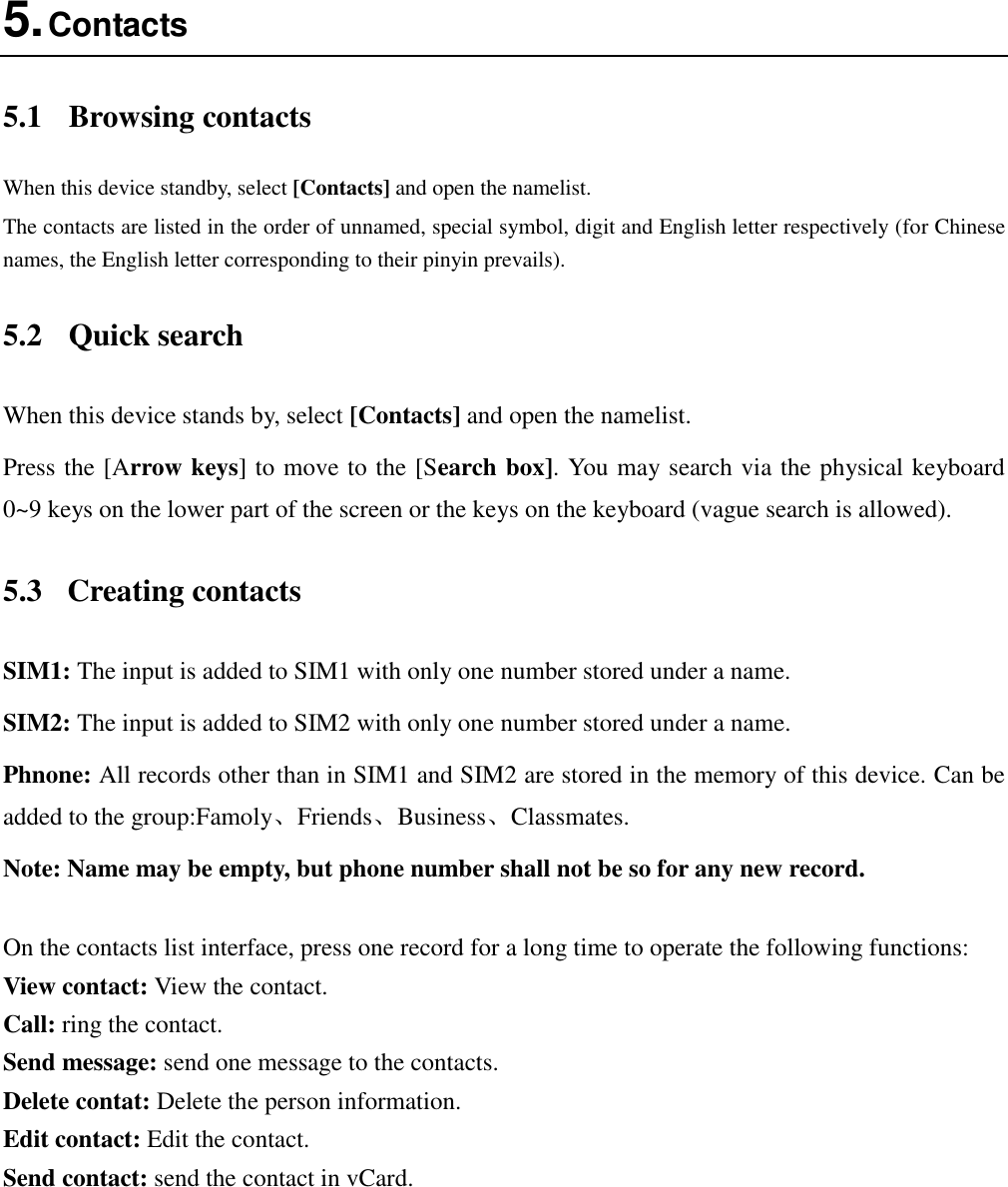  5. Contacts 5.1  Browsing contacts When this device standby, select [Contacts] and open the namelist. The contacts are listed in the order of unnamed, special symbol, digit and English letter respectively (for Chinese names, the English letter corresponding to their pinyin prevails). 5.2  Quick search When this device stands by, select [Contacts] and open the namelist. Press the [Arrow keys] to move to the [Search box]. You may search via the physical keyboard 0~9 keys on the lower part of the screen or the keys on the keyboard (vague search is allowed). 5.3  Creating contacts SIM1: The input is added to SIM1 with only one number stored under a name. SIM2: The input is added to SIM2 with only one number stored under a name. Phnone: All records other than in SIM1 and SIM2 are stored in the memory of this device. Can be added to the group:Famoly、Friends、Business、Classmates. Note: Name may be empty, but phone number shall not be so for any new record.  On the contacts list interface, press one record for a long time to operate the following functions:   View contact: View the contact. Call: ring the contact. Send message: send one message to the contacts. Delete contat: Delete the person information. Edit contact: Edit the contact. Send contact: send the contact in vCard.  