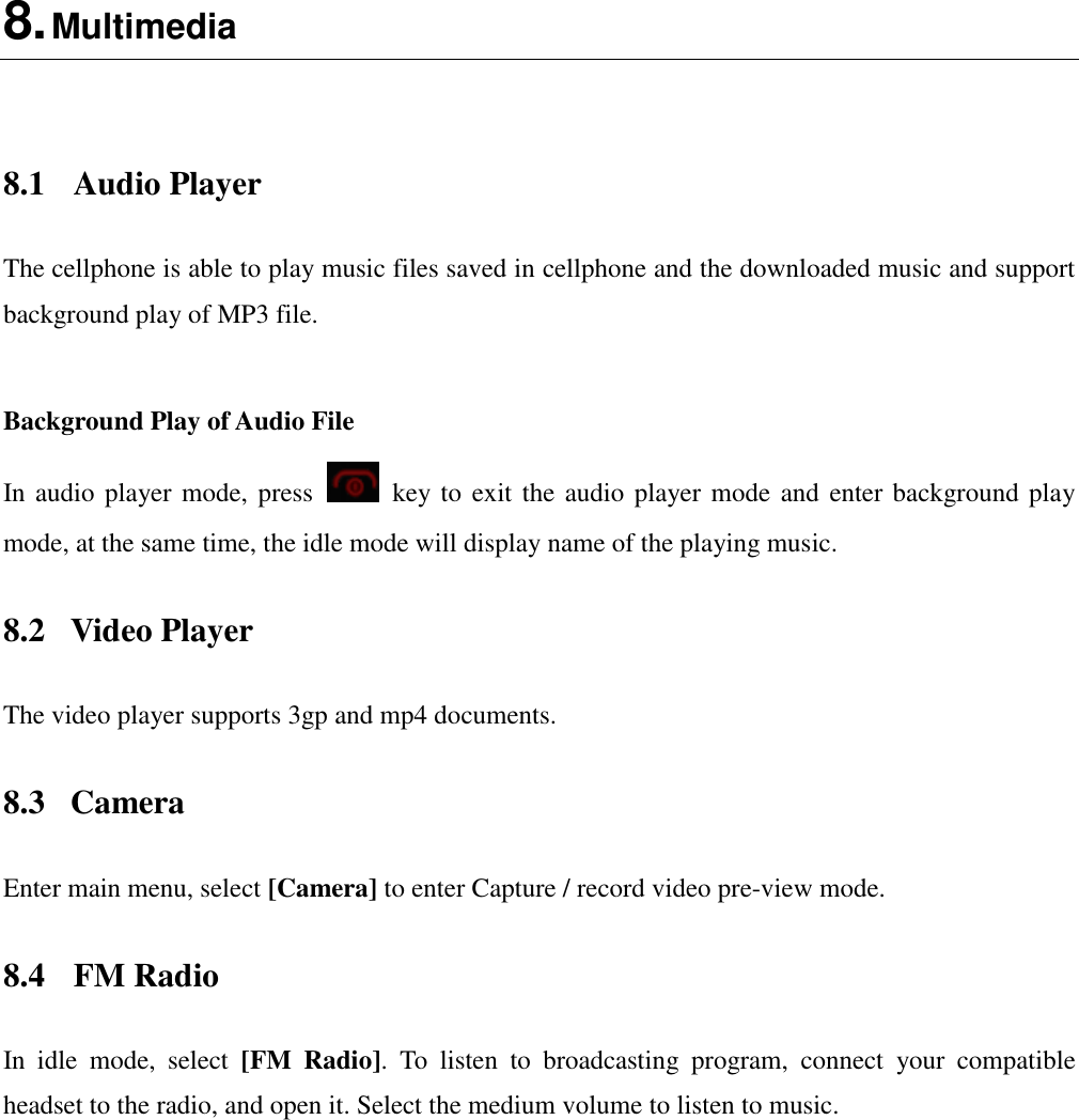  8. Multimedia    8.1  Audio Player The cellphone is able to play music files saved in cellphone and the downloaded music and support background play of MP3 file.    Background Play of Audio File In audio player mode, press    key to exit the audio player mode and enter background play mode, at the same time, the idle mode will display name of the playing music. 8.2  Video Player The video player supports 3gp and mp4 documents. 8.3  Camera Enter main menu, select [Camera] to enter Capture / record video pre-view mode. 8.4  FM Radio In  idle  mode,  select  [FM  Radio].  To  listen  to  broadcasting  program,  connect  your  compatible headset to the radio, and open it. Select the medium volume to listen to music.    