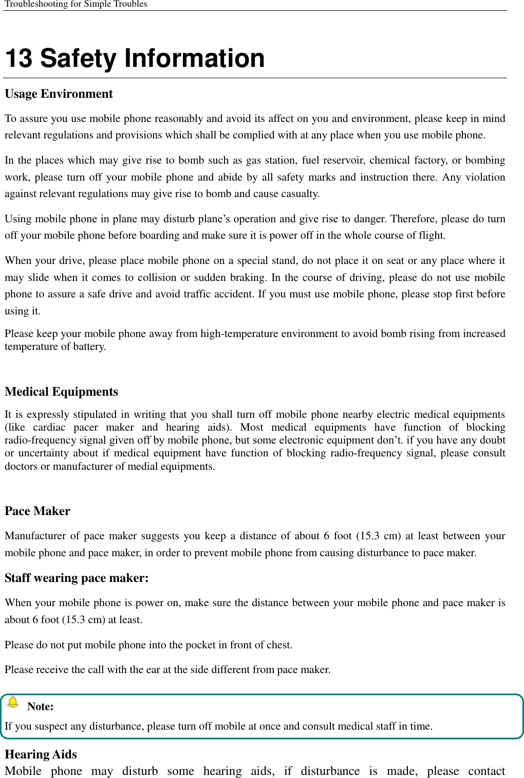 Troubleshooting for Simple Troubles    13 Safety Information Usage Environment   To assure you use mobile phone reasonably and avoid its affect on you and environment, please keep in mind relevant regulations and provisions which shall be complied with at any place when you use mobile phone. In the places which may give rise to bomb such as gas station, fuel reservoir, chemical factory, or bombing work, please turn off your mobile phone and abide by all safety marks and instruction there. Any violation against relevant regulations may give rise to bomb and cause casualty.   Using mobile phone in plane may disturb plane’s operation and give rise to danger. Therefore, please do turn off your mobile phone before boarding and make sure it is power off in the whole course of flight. When your drive, please place mobile phone on a special stand, do not place it on seat or any place where it may slide when it comes to collision or sudden braking. In the course of driving, please do not use mobile phone to assure a safe drive and avoid traffic accident. If you must use mobile phone, please stop first before using it.   Please keep your mobile phone away from high-temperature environment to avoid bomb rising from increased temperature of battery.  Medical Equipments It is expressly stipulated in writing that you shall turn off mobile phone nearby electric medical equipments (like  cardiac  pacer  maker  and  hearing  aids).  Most  medical  equipments  have  function  of  blocking radio-frequency signal given off by mobile phone, but some electronic equipment don’t. if you have any doubt or uncertainty about if medical  equipment have function of blocking radio-frequency signal, please consult doctors or manufacturer of medial equipments.  Pace Maker   Manufacturer of pace  maker suggests you keep a distance of about 6 foot (15.3 cm) at least between  your mobile phone and pace maker, in order to prevent mobile phone from causing disturbance to pace maker. Staff wearing pace maker:   When your mobile phone is power on, make sure the distance between your mobile phone and pace maker is about 6 foot (15.3 cm) at least. Please do not put mobile phone into the pocket in front of chest. Please receive the call with the ear at the side different from pace maker.   Note: If you suspect any disturbance, please turn off mobile at once and consult medical staff in time.  Hearing Aids Mobile  phone  may  disturb  some  hearing  aids,  if  disturbance  is  made,  please  contact 