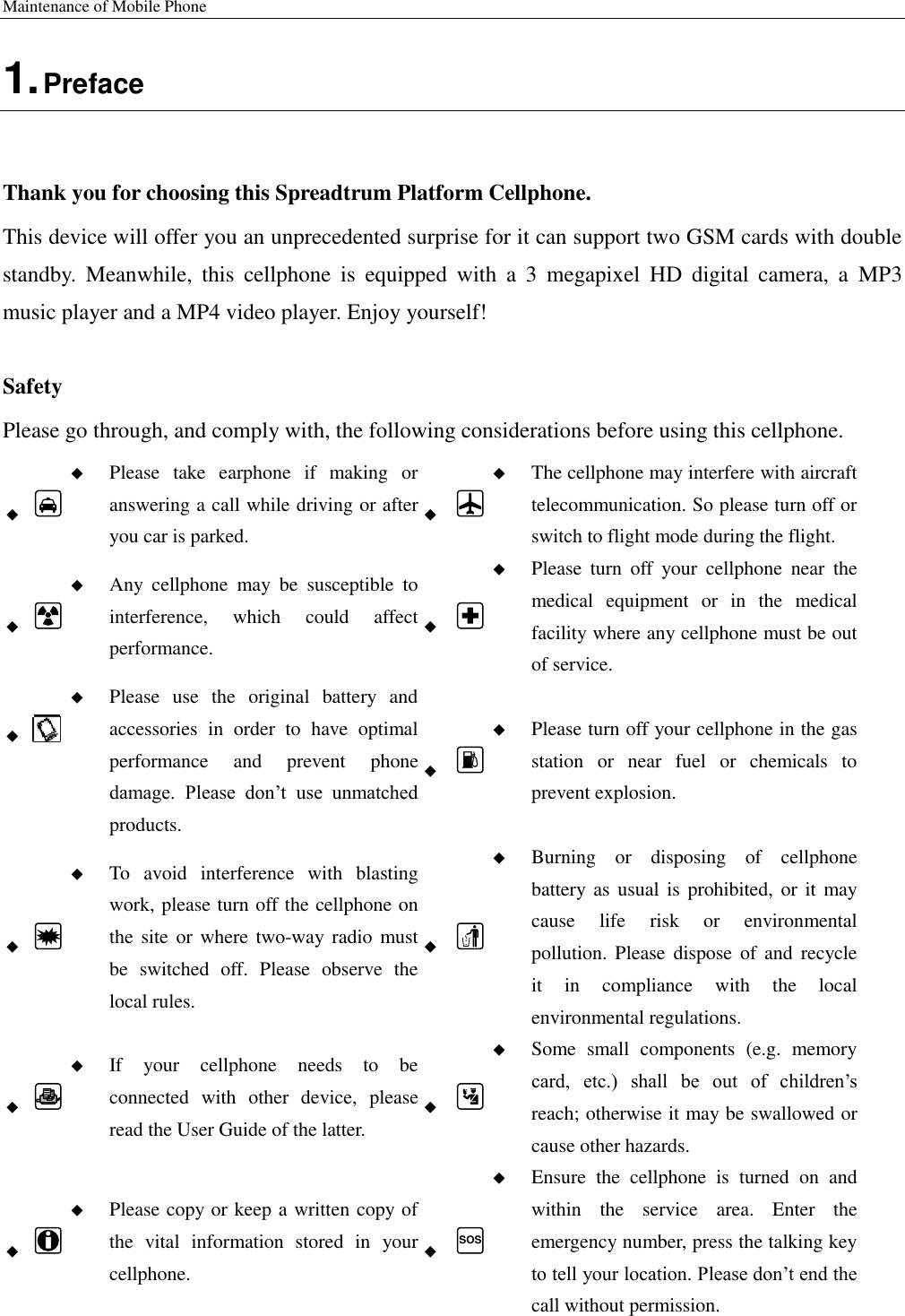 Maintenance of Mobile Phone   1. Preface  Thank you for choosing this Spreadtrum Platform Cellphone. This device will offer you an unprecedented surprise for it can support two GSM cards with double standby.  Meanwhile,  this  cellphone  is  equipped  with  a  3  megapixel  HD  digital  camera,  a  MP3 music player and a MP4 video player. Enjoy yourself!  Safety Please go through, and comply with, the following considerations before using this cellphone.    Please  take  earphone  if  making  or answering a call while driving or after you car is parked.    The cellphone may interfere with aircraft telecommunication. So please turn off or switch to flight mode during the flight.    Any  cellphone  may  be  susceptible  to interference,  which  could  affect performance.    Please  turn  off  your  cellphone  near  the medical  equipment  or  in  the  medical facility where any cellphone must be out of service.     Please  use  the  original  battery  and accessories  in  order  to  have  optimal performance  and  prevent  phone damage.  Please  don’t  use  unmatched products.    Please turn off your cellphone in the gas station  or  near  fuel  or  chemicals  to prevent explosion.    To  avoid  interference  with  blasting work, please turn off the cellphone on the site  or where two-way  radio must be  switched  off.  Please  observe  the local rules.    Burning  or  disposing  of  cellphone battery  as usual  is prohibited, or  it may cause  life  risk  or  environmental pollution. Please  dispose of  and  recycle it  in  compliance  with  the  local environmental regulations.    If  your  cellphone  needs  to  be connected  with  other  device,  please read the User Guide of the latter.    Some  small  components  (e.g.  memory card,  etc.)  shall  be  out  of  children’s reach; otherwise it may be swallowed or cause other hazards.    Please copy or keep a written copy of the  vital  information  stored  in  your cellphone.  SOS  Ensure  the  cellphone  is  turned  on  and within  the  service  area.  Enter  the emergency number, press the talking key to tell your location. Please don’t end the call without permission. 