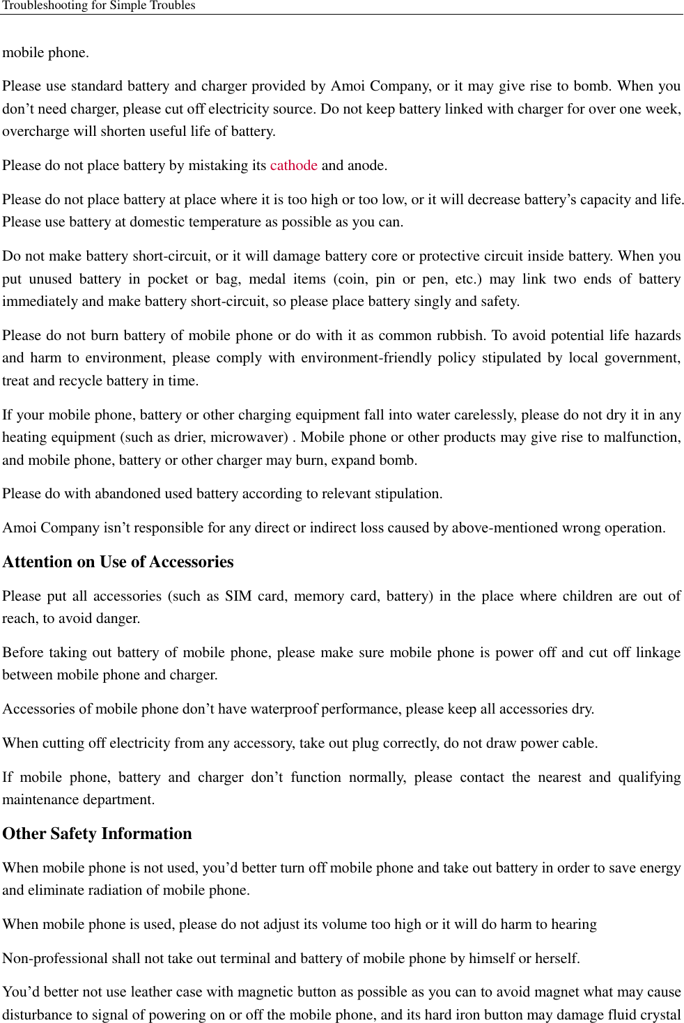 Troubleshooting for Simple Troubles    mobile phone.   Please use standard battery and charger provided by Amoi Company, or it may give rise to bomb. When you don’t need charger, please cut off electricity source. Do not keep battery linked with charger for over one week, overcharge will shorten useful life of battery.   Please do not place battery by mistaking its cathode and anode. Please do not place battery at place where it is too high or too low, or it will decrease battery’s capacity and life. Please use battery at domestic temperature as possible as you can. Do not make battery short-circuit, or it will damage battery core or protective circuit inside battery. When you put  unused  battery  in  pocket  or  bag,  medal  items  (coin,  pin  or  pen,  etc.)  may  link  two  ends  of  battery immediately and make battery short-circuit, so please place battery singly and safety.   Please do not burn battery of mobile phone or do with it as common rubbish. To avoid potential life hazards and harm  to environment, please comply with environment-friendly policy stipulated  by  local government, treat and recycle battery in time.   If your mobile phone, battery or other charging equipment fall into water carelessly, please do not dry it in any heating equipment (such as drier, microwaver) . Mobile phone or other products may give rise to malfunction, and mobile phone, battery or other charger may burn, expand bomb.   Please do with abandoned used battery according to relevant stipulation. Amoi Company isn’t responsible for any direct or indirect loss caused by above-mentioned wrong operation.   Attention on Use of Accessories   Please put all accessories (such as SIM card,  memory card, battery)  in the place where children are out of reach, to avoid danger.   Before taking out battery of mobile phone, please make sure mobile phone is power off and cut off linkage between mobile phone and charger.   Accessories of mobile phone don’t have waterproof performance, please keep all accessories dry. When cutting off electricity from any accessory, take out plug correctly, do not draw power cable.   If  mobile  phone,  battery  and  charger  don’t  function  normally,  please  contact  the  nearest  and  qualifying maintenance department. Other Safety Information When mobile phone is not used, you’d better turn off mobile phone and take out battery in order to save energy and eliminate radiation of mobile phone. When mobile phone is used, please do not adjust its volume too high or it will do harm to hearing   Non-professional shall not take out terminal and battery of mobile phone by himself or herself.   You’d better not use leather case with magnetic button as possible as you can to avoid magnet what may cause disturbance to signal of powering on or off the mobile phone, and its hard iron button may damage fluid crystal 