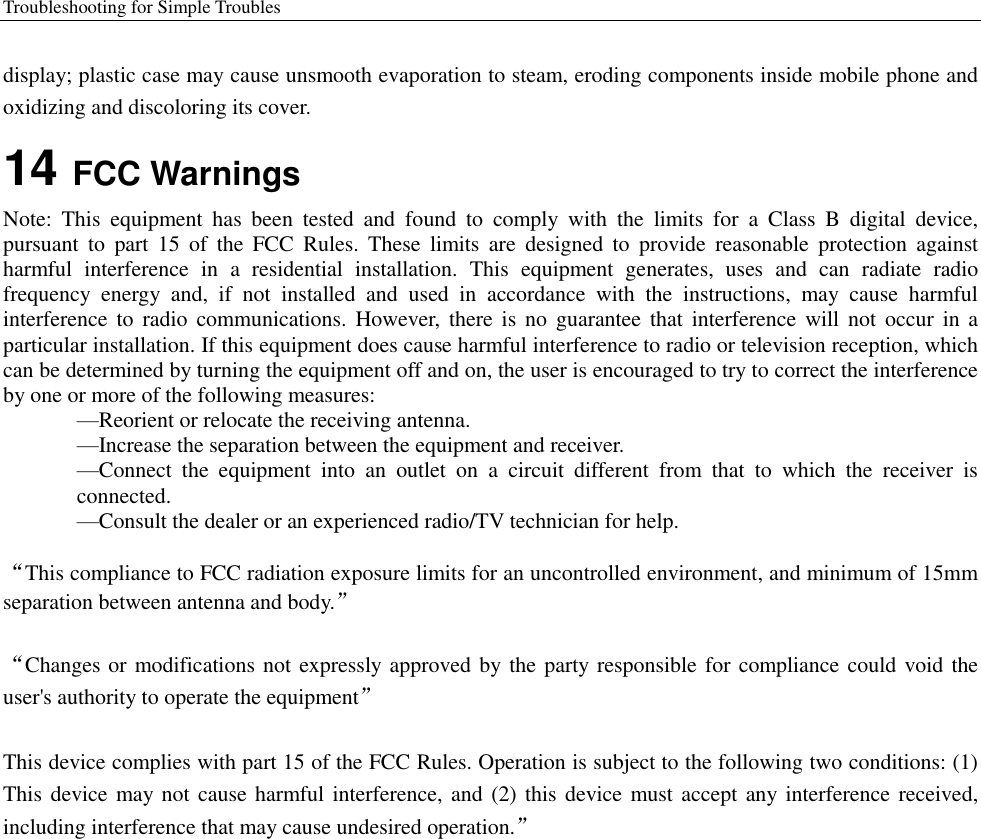 Troubleshooting for Simple Troubles    display; plastic case may cause unsmooth evaporation to steam, eroding components inside mobile phone and oxidizing and discoloring its cover. 14 FCC Warnings Note:  This  equipment  has  been  tested  and  found  to  comply  with  the  limits  for  a  Class  B  digital  device, pursuant  to  part  15  of  the  FCC  Rules.  These  limits  are  designed  to  provide  reasonable  protection  against harmful  interference  in  a  residential  installation.  This  equipment  generates,  uses  and  can  radiate  radio frequency  energy  and,  if  not  installed  and  used  in  accordance  with  the  instructions,  may  cause  harmful interference to  radio  communications. However,  there  is  no guarantee  that interference  will not  occur  in a particular installation. If this equipment does cause harmful interference to radio or television reception, which can be determined by turning the equipment off and on, the user is encouraged to try to correct the interference by one or more of the following measures: —Reorient or relocate the receiving antenna. —Increase the separation between the equipment and receiver. —Connect  the  equipment  into  an  outlet  on  a  circuit  different  from  that  to  which  the  receiver  is connected. —Consult the dealer or an experienced radio/TV technician for help.  “This compliance to FCC radiation exposure limits for an uncontrolled environment, and minimum of 15mm separation between antenna and body.”  “Changes or modifications not expressly approved by the party responsible for compliance could void the user&apos;s authority to operate the equipment”  This device complies with part 15 of the FCC Rules. Operation is subject to the following two conditions: (1) This device may  not cause harmful interference, and (2) this device must accept any interference received, including interference that may cause undesired operation.”       