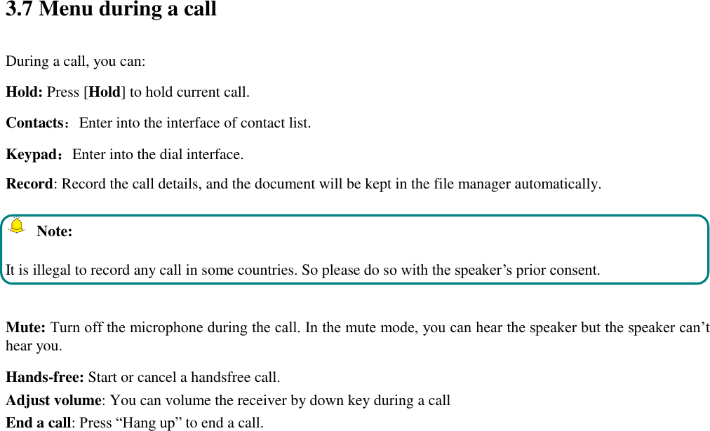  3.7 Menu during a call During a call, you can: Hold: Press [Hold] to hold current call. Contacts：Enter into the interface of contact list. Keypad：Enter into the dial interface.   Record: Record the call details, and the document will be kept in the file manager automatically.     Note: It is illegal to record any call in some countries. So please do so with the speaker’s prior consent.  Mute: Turn off the microphone during the call. In the mute mode, you can hear the speaker but the speaker can’t hear you. Hands-free: Start or cancel a handsfree call. Adjust volume: You can volume the receiver by down key during a call End a call: Press “Hang up” to end a call.  