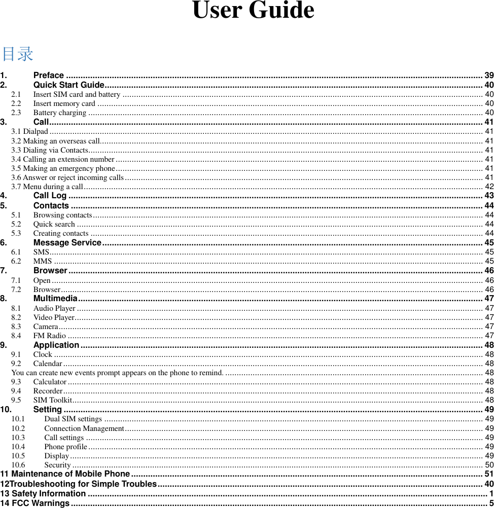    User Guide 目录 1. Preface ............................................................................................................................................................................. 39 2. Quick Start Guide ............................................................................................................................................................. 40 2.1 Insert SIM card and battery .............................................................................................................................................................. 40 2.2 Insert memory card ......................................................................................................................................................................... 40 2.3 Battery charging ............................................................................................................................................................................. 40 3. Call .................................................................................................................................................................................... 41 3.1 Dialpad .............................................................................................................................................................................................. 41 3.2 Making an overseas call. ....................................................................................................................................................................... 41 3.3 Dialing via Contacts............................................................................................................................................................................. 41 3.4 Calling an extension number ................................................................................................................................................................. 41 3.5 Making an emergency phone ................................................................................................................................................................. 41 3.6 Answer or reject incoming calls ............................................................................................................................................................. 41 3.7 Menu during a call ............................................................................................................................................................................... 42 4. Call Log ............................................................................................................................................................................ 43 5. Contacts ........................................................................................................................................................................... 44 5.1 Browsing contacts ........................................................................................................................................................................... 44 5.2 Quick search .................................................................................................................................................................................. 44 5.3 Creating contacts ............................................................................................................................................................................ 44 6. Message Service .............................................................................................................................................................. 45 6.1 SMS .............................................................................................................................................................................................. 45 6.2 MMS ............................................................................................................................................................................................ 45 7. Browser ............................................................................................................................................................................ 46 7.1 Open ............................................................................................................................................................................................. 46 7.2 Browser ......................................................................................................................................................................................... 46 8. Multimedia ........................................................................................................................................................................ 47 8.1 Audio Player .................................................................................................................................................................................. 47 8.2 Video Player ................................................................................................................................................................................... 47 8.3 Camera .......................................................................................................................................................................................... 47 8.4 FM Radio ...................................................................................................................................................................................... 47 9. Application ....................................................................................................................................................................... 48 9.1 Clock ............................................................................................................................................................................................ 48 9.2 Calendar ........................................................................................................................................................................................ 48 You can create new events prompt appears on the phone to remind. ................................................................................................................. 48 9.3 Calculator ...................................................................................................................................................................................... 48 9.4 Recorder ........................................................................................................................................................................................ 48 9.5 SIM Toolkit .................................................................................................................................................................................... 48 10. Setting .............................................................................................................................................................................. 49 10.1 Dual SIM settings ...................................................................................................................................................................... 49 10.2 Connection Management ............................................................................................................................................................. 49 10.3 Call settings .............................................................................................................................................................................. 49 10.4 Phone profile ............................................................................................................................................................................. 49 10.5 Display ..................................................................................................................................................................................... 49 10.6 Security .................................................................................................................................................................................... 50 11 Maintenance of Mobile Phone .................................................................................................................................................. 51 12Troubleshooting for Simple Troubles ....................................................................................................................................... 40 13 Safety Information ...................................................................................................................................................................... 1 14 FCC Warnings ............................................................................................................................................................................. 5   