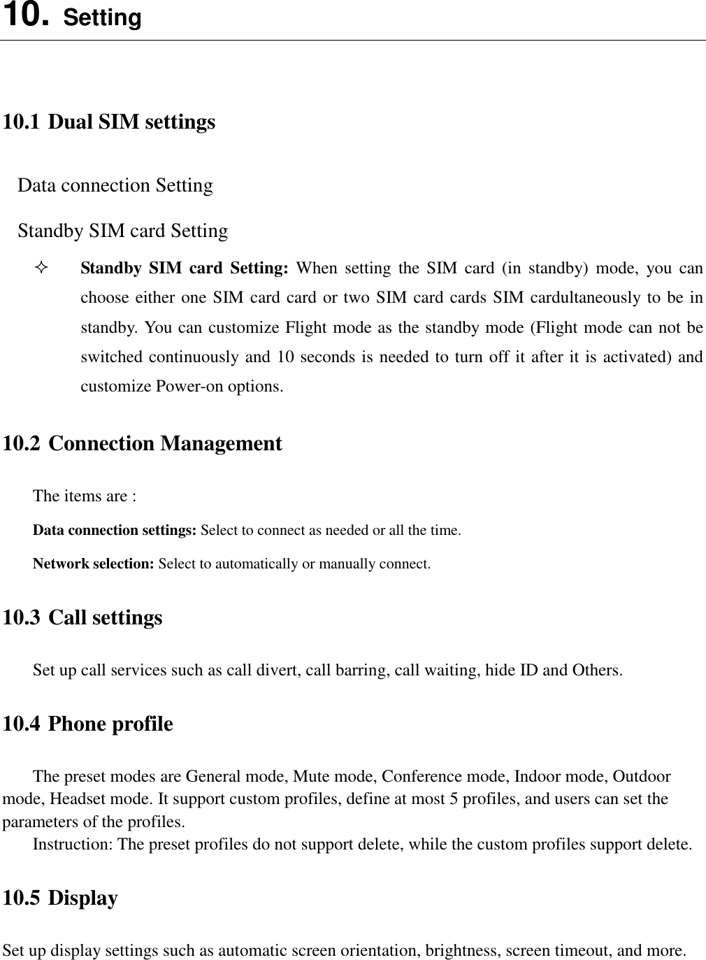  10. Setting  10.1 Dual SIM settings Data connection Setting Standby SIM card Setting  Standby  SIM card  Setting:  When  setting  the  SIM card  (in  standby)  mode,  you can choose either one SIM card card or two SIM card cards SIM cardultaneously to be in standby. You can customize Flight mode as the standby mode (Flight mode can not be switched continuously and 10 seconds is needed to turn off it after it is activated) and customize Power-on options. 10.2 Connection Management The items are :   Data connection settings: Select to connect as needed or all the time. Network selection: Select to automatically or manually connect. 10.3 Call settings Set up call services such as call divert, call barring, call waiting, hide ID and Others. 10.4 Phone profile The preset modes are General mode, Mute mode, Conference mode, Indoor mode, Outdoor mode, Headset mode. It support custom profiles, define at most 5 profiles, and users can set the parameters of the profiles. Instruction: The preset profiles do not support delete, while the custom profiles support delete.   10.5 Display Set up display settings such as automatic screen orientation, brightness, screen timeout, and more.  