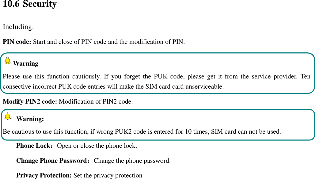  10.6 Security Including: PIN code: Start and close of PIN code and the modification of PIN. Warning   Please  use  this  function  cautiously.  If  you  forget  the  PUK  code,  please  get  it  from  the  service  provider.  Ten consective incorrect PUK code entries will make the SIM card card unserviceable. Modify PIN2 code: Modification of PIN2 code.   Warning:   Be cautious to use this function, if wrong PUK2 code is entered for 10 times, SIM card can not be used. Phone Lock：Open or close the phone lock.   Change Phone Password：Change the phone password. Privacy Protection: Set the privacy protection 