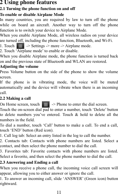   11 2 Using phone features 2.1 Turning the phone function on and off To enable or disable Airplane Mode In  many  countries,  you  are  required  by  law  to  turn  off  the  phone while  on  board  an  aircraft.  Another  way  to  turn  off  the  phone function is to switch your device to Airplane Mode. When you enable Airplane Mode, all wireless radios on your device are turned off, including the phone function, Bluetooth, and Wi-Fi. 1. Touch    -&gt; Settings -&gt; more -&gt; Airplane mode. 2. Touch „Airplane mode‟ to enable or disable. When you disable Airplane mode, the phone function is turned back on and the previous state of Bluetooth and WLAN are restored. Adjusting the volume Press  Volume  button  on  the  side  of  the  phone  to  show  the  volume screen.   If  the  phone  is  in  vibrating  mode,  the  voice  will  be  muted automatically and the device will vibrate when there is an incoming call. 2.2 Making a call On Home screen, touch    -&gt; Phone to enter the dial screen. Touch the on-screen dial pad to enter a number, touch „Delete‟ button to  delete  numbers  you‟ve  entered.  Touch  &amp;  hold  to  delete  all  the numbers in the field.   To dial a number, touch „Call‟  button to  make a call. To end a call, touch „END‟ button (Red icon).   1. Call log tab: Select an entry listed in the log to call the number.   2.  Contacts  tab:  Contacts  with  phone  numbers  are  listed.  Select  a contact, and then select the phone number to dial the call.   3.  Favorites  tab:  Favorite  contacts  with  phone  numbers  are  listed. Select a favorite, and then select the phone number to dial the call.   2.3 Answering and Ending a call When you receive a phone call, the incoming voice call screen will appear, allowing you to either answer or ignore the call.   1. To answer an incoming call, slide „ANSWER‟ (Green icon) button rightward. 