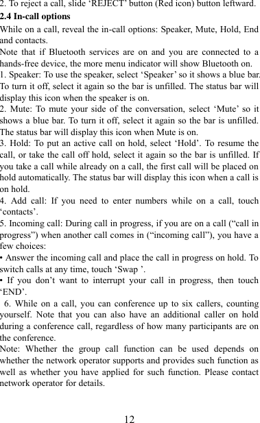   12 2. To reject a call, slide „REJECT‟ button (Red icon) button leftward. 2.4 In-call options While on a call, reveal the in-call options: Speaker, Mute, Hold, End and contacts.   Note  that  if  Bluetooth  services  are  on  and  you  are  connected  to  a hands-free device, the more menu indicator will show Bluetooth on.   1. Speaker: To use the speaker, select „Speaker‟ so it shows a blue bar. To turn it off, select it again so the bar is unfilled. The status bar will display this icon when the speaker is on.   2.  Mute: To  mute  your side  of the  conversation,  select  „Mute‟  so it shows a blue bar. To turn it off, select it again so the bar is unfilled. The status bar will display this icon when Mute is on.   3. Hold: To put an active call on hold, select „Hold‟. To resume the call, or take the call off hold, select it again so the bar is unfilled. If you take a call while already on a call, the first call will be placed on hold automatically. The status bar will display this icon when a call is on hold.   4.  Add  call:  If  you  need  to  enter  numbers  while  on  a  call,  touch „contacts‟.   5. Incoming call: During call in progress, if you are on a call (“call in progress”) when another call comes in (“incoming call”), you have a few choices:   • Answer the incoming call and place the call in progress on hold. To switch calls at any time, touch „Swap ‟. • If  you  don‟t  want  to  interrupt  your  call  in  progress,  then  touch „END‟.   6. While on a  call,  you can  conference up  to  six  callers,  counting yourself.  Note  that  you  can  also  have  an  additional  caller  on  hold during a conference call, regardless of how many participants are on the conference.   Note:  Whether  the  group  call  function  can  be  used  depends  on whether the network operator supports and provides such function as well  as  whether  you  have  applied  for  such  function.  Please  contact network operator for details. 