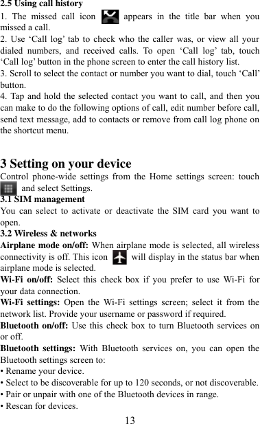   13 2.5 Using call history 1.  The  missed  call  icon   appears  in  the  title  bar  when  you missed a call.   2. Use  „Call  log‟ tab to check who  the caller  was, or view all your dialed  numbers,  and  received  calls.  To  open  „Call  log‟  tab,  touch „Call log‟ button in the phone screen to enter the call history list. 3. Scroll to select the contact or number you want to dial, touch „Call‟ button. 4. Tap and hold the selected  contact you want to call,  and then you can make to do the following options of call, edit number before call, send text message, add to contacts or remove from call log phone on the shortcut menu.   3 Setting on your device Control  phone-wide  settings  from  the  Home  settings  screen:  touch   and select Settings.   3.1 SIM management You  can  select  to  activate  or  deactivate  the  SIM  card  you  want  to open. 3.2 Wireless &amp; networks Airplane mode on/off: When airplane mode is selected, all wireless connectivity is off. This icon   will display in the status bar when airplane mode is selected. Wi-Fi  on/off: Select  this  check  box  if  you  prefer  to  use  Wi-Fi  for your data connection. Wi-Fi  settings: Open  the  Wi-Fi  settings  screen;  select  it  from  the network list. Provide your username or password if required.   Bluetooth on/off: Use this  check box to turn  Bluetooth services  on or off.   Bluetooth  settings:  With  Bluetooth  services  on,  you  can  open  the Bluetooth settings screen to: • Rename your device. • Select to be discoverable for up to 120 seconds, or not discoverable.   • Pair or unpair with one of the Bluetooth devices in range.   • Rescan for devices. 