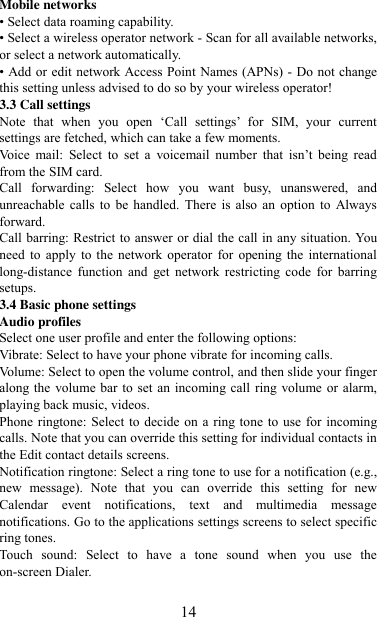   14 Mobile networks   • Select data roaming capability.   • Select a wireless operator network - Scan for all available networks, or select a network automatically.   • Add or edit network Access Point Names (APNs) - Do not change this setting unless advised to do so by your wireless operator!   3.3 Call settings   Note  that  when  you  open  „Call  settings‟  for  SIM,  your  current settings are fetched, which can take a few moments. Voice  mail:  Select  to  set  a  voicemail  number  that  isn‟t  being  read from the SIM card.   Call  forwarding:  Select  how  you  want  busy,  unanswered,  and unreachable  calls  to  be  handled.  There is also  an  option  to  Always forward.   Call barring: Restrict to answer or dial the call in any situation. You need  to  apply  to  the  network operator  for  opening the  international long-distance  function  and  get  network  restricting  code  for  barring setups. 3.4 Basic phone settings   Audio profiles Select one user profile and enter the following options: Vibrate: Select to have your phone vibrate for incoming calls.   Volume: Select to open the volume control, and then slide your finger along the volume bar  to set an incoming call ring volume or alarm, playing back music, videos.   Phone ringtone: Select to decide on a ring tone to  use for incoming calls. Note that you can override this setting for individual contacts in the Edit contact details screens.   Notification ringtone: Select a ring tone to use for a notification (e.g., new  message).  Note  that  you  can  override  this  setting  for  new Calendar  event  notifications,  text  and  multimedia  message notifications. Go to the applications settings screens to select specific ring tones.   Touch  sound:  Select  to  have  a  tone  sound  when  you  use  the on-screen Dialer.    