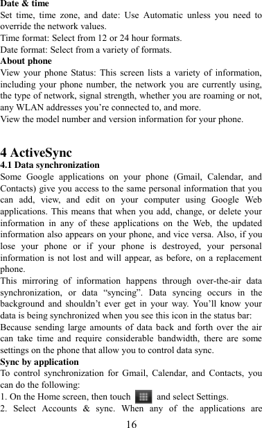   16 Date &amp; time Set  time,  time  zone,  and  date:  Use  Automatic  unless  you  need  to override the network values.   Time format: Select from 12 or 24 hour formats.   Date format: Select from a variety of formats.   About phone   View  your  phone Status: This screen  lists  a  variety  of  information, including  your  phone  number, the  network you  are  currently  using, the type of network, signal strength, whether you are roaming or not, any WLAN addresses you‟re connected to, and more.   View the model number and version information for your phone.     4 ActiveSync 4.1 Data synchronization   Some  Google  applications  on  your  phone  (Gmail,  Calendar,  and Contacts) give you access to the same personal information that you can  add,  view,  and  edit  on  your  computer  using  Google  Web applications. This means that when you add, change, or delete your information  in  any  of  these  applications  on  the  Web,  the  updated information also appears on your phone, and vice versa. Also, if you lose  your  phone  or  if  your  phone  is  destroyed,  your  personal information is  not lost and  will  appear, as  before, on a replacement phone.   This  mirroring  of  information  happens  through  over-the-air  data synchronization,  or  data “syncing”.  Data  syncing  occurs  in  the background  and  shouldn‟t  ever  get  in  your  way.  You‟ll  know  your data is being synchronized when you see this icon in the status bar:   Because  sending  large  amounts  of  data  back and  forth  over  the  air can  take  time  and  require  considerable  bandwidth,  there  are  some settings on the phone that allow you to control data sync.   Sync by application   To  control  synchronization  for  Gmail,  Calendar,  and  Contacts,  you can do the following:   1. On the Home screen, then touch    and select Settings.   2.  Select  Accounts  &amp;  sync.  When  any  of  the  applications  are 