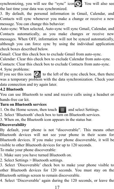   17 synchronizing,  you  will  see  the  “sync”  icon .  You  will  also  see the last time your data was synchronized.   3.  By  default,  the  personal  information  in  Gmail,  Calendar,  and Contacts  will  sync  whenever  you  make  a  change  or  receive  a  new message. You can change this behavior:   Auto-sync: When selected, Auto-sync will sync Gmail, Calendar, and Contacts  automatically,  as  you  make  changes  or  receive  new messages. When OFF, information will not be synced automatically, although  you  can  force  sync  by  using  the  individual  application check boxes described below.   Gmail: Clear this check box to exclude Gmail from auto-sync.   Calendar: Clear this check box to exclude Calendar from auto-sync. Contacts: Clear this check box to exclude Contacts from auto-sync.   4. Sync problems:   If you see this icon   to the left of the sync check box, then there was a temporary problem with the data synchronization. Check your data connection and try again later.   4.2 Bluetooth   You  can  use Bluetooth to  send and receive calls  using a  headset or hands-free car kit.   Turn on Bluetooth services   1. On the Home screen, then touch    and select Settings.   2. Select „Bluetooth‟ check box to turn on Bluetooth services.   3. When on, the Bluetooth icon appears in the status bar. Discoverability   By  default,  your  phone  is  not  “discoverable”.  This  means  other Bluetooth  devices  will  not  see  your  phone  in  their  scans  for Bluetooth  devices.  If you make  your  phone  discoverable,  it  will  be visible to other Bluetooth devices for up to 120 seconds.   To make your phone discoverable:   1. Make sure you have turned Bluetooth on. 2. Select Settings &gt; Bluetooth settings.   3.  Select  „Discoverable‟  check  box  to  make  your  phone  visible  to other  Bluetooth  devices  for  120  seconds.  You  must  stay  on  the Bluetooth settings screen to remain discoverable.   4. Select „Discoverable‟  again during the  120  seconds, or leave  the 