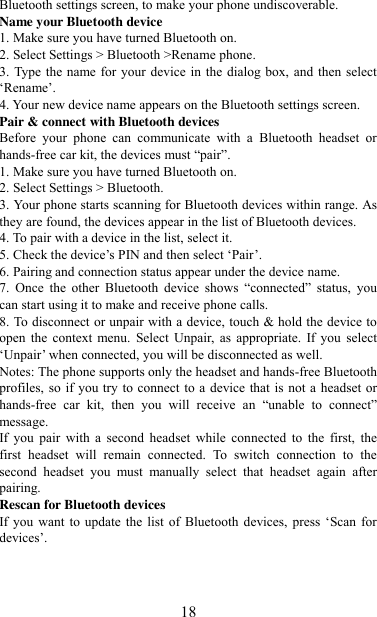   18 Bluetooth settings screen, to make your phone undiscoverable. Name your Bluetooth device   1. Make sure you have turned Bluetooth on. 2. Select Settings &gt; Bluetooth &gt;Rename phone.   3. Type the name for your device in the dialog box, and then select „Rename‟.   4. Your new device name appears on the Bluetooth settings screen. Pair &amp; connect with Bluetooth devices   Before  your  phone  can  communicate  with  a  Bluetooth  headset  or hands-free car kit, the devices must “pair”.   1. Make sure you have turned Bluetooth on. 2. Select Settings &gt; Bluetooth.   3. Your phone starts scanning for Bluetooth devices within range. As they are found, the devices appear in the list of Bluetooth devices.   4. To pair with a device in the list, select it.   5. Check the device‟s PIN and then select „Pair‟.   6. Pairing and connection status appear under the device name.   7.  Once  the  other  Bluetooth  device  shows  “connected”  status,  you can start using it to make and receive phone calls.   8. To disconnect or unpair with a device, touch &amp; hold the device to open  the  context  menu.  Select  Unpair, as appropriate.  If  you  select „Unpair‟ when connected, you will be disconnected as well.   Notes: The phone supports only the headset and hands-free Bluetooth profiles, so if you try to connect to a  device that is not a headset or hands-free  car  kit,  then  you  will  receive  an  “unable  to  connect” message.   If  you  pair  with  a  second  headset  while  connected  to  the  first,  the first  headset  will  remain  connected.  To  switch  connection  to  the second  headset  you  must  manually  select  that  headset  again  after pairing.   Rescan for Bluetooth devices   If you  want  to  update  the  list  of  Bluetooth  devices,  press  „Scan  for devices‟.    