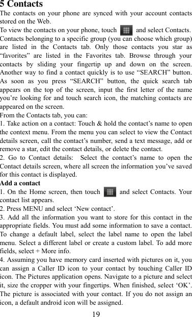   19 5 Contacts The  contacts  on  your  phone  are  synced  with  your  account  contacts stored on the Web.   To view the contacts on your phone, touch    and select Contacts. Contacts belonging to a specific group (you can choose which group) are  listed  in  the  Contacts  tab.  Only  those  contacts  you  star  as “favorites”  are  listed  in  the  Favorites  tab.  Browse  through  your contacts  by  sliding  your  fingertip  up  and  down  on  the  screen. Another  way to  find  a contact  quickly is to use  “SEARCH”  button. As  soon  as  you  press  “SEARCH”  button,  the  quick  search  tab appears  on  the  top  of  the  screen,  input  the  first  letter  of  the  name you‟re looking for and touch  search icon, the matching contacts are appeared on the screen. From the Contacts tab, you can:   1. Take action on a contact: Touch &amp; hold the contact‟s name to open the context menu. From the menu you can select to view the Contact details screen, call the contact‟s number, send a text message, add or remove a star, edit the contact details, or delete the contact.   2.  Go  to  Contact  details:   Select  the  contact‟s  name  to  open  the Contact details screen, where all screen the information you‟ve saved for this contact is displayed.   Add a contact   1. On the  Home screen,  then touch    and  select Contacts.  Your contact list appears.   2. Press MENU and select „New contact‟.   3. Add all  the  information  you  want to  store for this  contact  in  the appropriate fields. You must add some information to save a contact. To  change  a  default  label,  select  the  label  name  to  open  the  label menu. Select a different label or create a custom label. To add more fields, select + More info.   4. Assuming you have memory card inserted with pictures on it, you can  assign  a  Caller  ID  icon  to  your  contact  by  touching  Caller  ID icon. The Pictures application opens. Navigate to a picture and select it, size the cropper with your fingertips. When finished, select „OK‟. The picture is associated  with your contact. If you do not assign an icon, a default android icon will be assigned.   