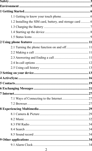   2 Safety ............................................................................................... 3 Environment ................................................................................... 5 1 Getting Started ............................................................................. 6 1.1 Getting to know your touch phone.................................. 6 1.2 Installing the SIM card, battery, and storage card ........... 6 1.3 Charging the Battery ...................................................... 7 1.4 Starting up the device ..................................................... 8 1.5 Status Icons .................................................................... 9 2 Using phone features ................................................................. 11 2.1 Turning the phone function on and off .......................... 11 2.2 Making a call ............................................................... 11 2.3 Answering and Ending a call ........................................ 11 2.4 In-call options .............................................................. 12 2.5 Using call history ......................................................... 13 3 Setting on your device................................................................ 13 4 ActiveSync .................................................................................. 16 5 Contacts...................................................................................... 19 6 Exchanging Messages ................................................................ 21 7 Internet ....................................................................................... 27 7.1 Ways of Connecting to the Internet ............................... 27 7.2 Browser ........................................................................ 27 8 Experiencing Multimedia .......................................................... 29 8.1 Camera &amp; Picture ......................................................... 29 8.2 Music ........................................................................... 32 8.3 FM Radio ..................................................................... 34 8.4 Search .......................................................................... 34 8.5 Sound record ................................................................ 34 9 Other applications ..................................................................... 34 9.1 Alarm Clock ................................................................. 34 