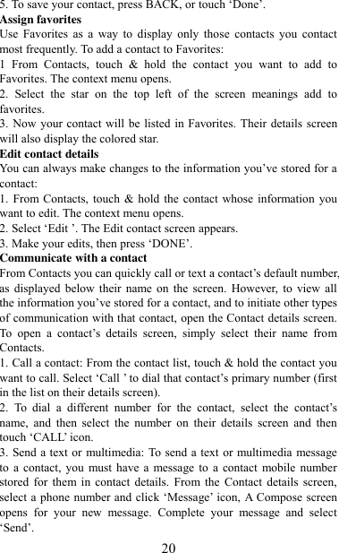   20 5. To save your contact, press BACK, or touch „Done‟. Assign favorites   Use  Favorites  as  a  way  to  display  only  those  contacts  you  contact most frequently. To add a contact to Favorites:   1  From  Contacts,  touch  &amp;  hold  the  contact  you  want  to  add  to Favorites. The context menu opens.   2.  Select  the  star  on  the  top  left  of  the  screen  meanings  add  to favorites.   3. Now your contact will be listed in Favorites. Their details screen will also display the colored star. Edit contact details   You can always make changes to the information you‟ve stored for a contact:   1. From  Contacts, touch &amp; hold the  contact whose  information  you want to edit. The context menu opens.   2. Select „Edit ‟. The Edit contact screen appears.   3. Make your edits, then press „DONE‟. Communicate with a contact   From Contacts you can quickly call or text a contact‟s default number, as  displayed  below  their  name  on  the  screen.  However, to view all the information you‟ve stored for a contact, and to initiate other types of communication with that contact, open the Contact details screen. To  open  a  contact‟s  details  screen,  simply  select  their  name  from Contacts.   1. Call a contact: From the contact list, touch &amp; hold the contact you want to call. Select „Call ‟ to dial that contact‟s primary number (first in the list on their details screen).   2.  To  dial  a  different  number  for  the  contact,  select  the  contact‟s name,  and  then  select  the  number  on  their  details  screen  and  then touch „CALL‟ icon. 3. Send a text or multimedia: To send a text or multimedia message to  a contact,  you  must have  a message to  a  contact  mobile number stored  for  them  in  contact  details.  From the  Contact  details  screen, select a phone  number and click „Message‟ icon, A Compose screen opens  for  your  new  message.  Complete  your  message  and  select „Send‟.   