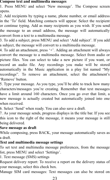   23 Compose text and multimedia messages   1.  Press  MENU  and  select  „New  message‟.  The  Compose  screen opens.   2. Add recipients by typing a name, phone number, or email address in the „To‟ field. Matching contacts will appear.  Select the recipient or continue typing. Add as many recipients as you wish. If you send the  message  to  an  email  address,  the  message  will  automatically convert from a text to a multimedia message.   3. To add a subject, press MENU and select „Add subject‟. If you add a subject, the message will convert to a multimedia message.   4. To add an attachment, press „+‟. Adding an attachment will always convert the message to a  multimedia message. Select from audio or picture  files.  You  can  select  to  take  a  new  picture  if  you  want,  or record  an  audio  file.  Any  recordings  you  make  will  be  stored automatically  in  the  Music  application  in  a  play  list  named  “My recordings”.  To  remove  an  attachment,  select  the  attachment‟s „Remove‟ button.   5. Type your message. As you type, you‟ll be able to track how many characters/messages  you‟re  creating.  Remember  that  text  messages have a  limit  around  160  characters.  Once  you  go  over  that limit,  a new  message  is  actually  created  but  automatically  joined  into  one when received.   6. Select „Send‟ when ready. You can also save a draft.   7. As your message sends, progress displays in the title bar. If you see this icon  to  the right  of the  message, it  means your message is still being delivered.   Save message as draft While composing, press BACK, your message automatically saves as a draft. Text and multimedia message settings   To  set  text  and  multimedia  message preferences,  from the  message list, press MENU and select „Settings‟.   1. Text message (SMS) settings   Request delivery report: To receive a report on the delivery status of your message, select this check box.   Manage  SIM  card  messages:  Text  messages  can  also  be  stored  on 